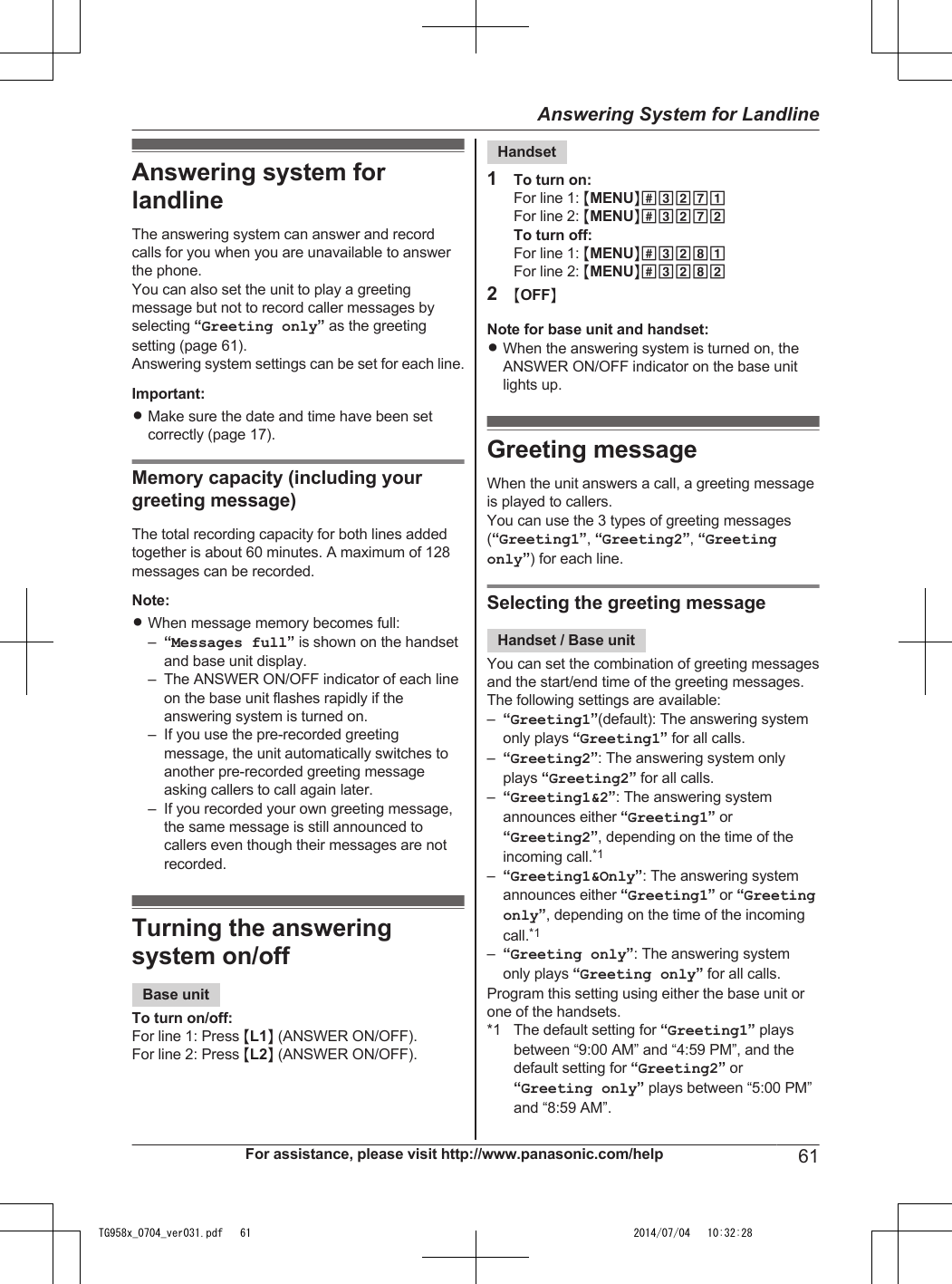 Answering system forlandlineThe answering system can answer and recordcalls for you when you are unavailable to answerthe phone.You can also set the unit to play a greetingmessage but not to record caller messages byselecting “Greeting only” as the greetingsetting (page 61).Answering system settings can be set for each line.Important:RMake sure the date and time have been setcorrectly (page 17).Memory capacity (including yourgreeting message)The total recording capacity for both lines addedtogether is about 60 minutes. A maximum of 128messages can be recorded.Note:RWhen message memory becomes full:–“Messages full” is shown on the handsetand base unit display.– The ANSWER ON/OFF indicator of each lineon the base unit flashes rapidly if theanswering system is turned on.– If you use the pre-recorded greetingmessage, the unit automatically switches toanother pre-recorded greeting messageasking callers to call again later.– If you recorded your own greeting message,the same message is still announced tocallers even though their messages are notrecorded.Turning the answeringsystem on/offBase unitTo turn on/off:For line 1: Press ML1N (ANSWER ON/OFF).For line 2: Press ML2N (ANSWER ON/OFF).Handset1To turn on:For line 1: MMENUN#3271For line 2: MMENUN#3272To turn off:For line 1: MMENUN#3281For line 2: MMENUN#32822MOFFNNote for base unit and handset:RWhen the answering system is turned on, theANSWER ON/OFF indicator on the base unitlights up.Greeting messageWhen the unit answers a call, a greeting messageis played to callers.You can use the 3 types of greeting messages(“Greeting1”, “Greeting2”, “Greetingonly”) for each line.Selecting the greeting messageHandset / Base unitYou can set the combination of greeting messagesand the start/end time of the greeting messages.The following settings are available:–“Greeting1”(default): The answering systemonly plays “Greeting1” for all calls.–“Greeting2”: The answering system onlyplays “Greeting2” for all calls.–“Greeting1&amp;2”: The answering systemannounces either “Greeting1” or“Greeting2”, depending on the time of theincoming call.*1–“Greeting1&amp;Only”: The answering systemannounces either “Greeting1” or “Greetingonly”, depending on the time of the incomingcall.*1–“Greeting only”: The answering systemonly plays “Greeting only” for all calls.Program this setting using either the base unit orone of the handsets.*1 The default setting for “Greeting1” playsbetween “9:00 AM” and “4:59 PM”, and thedefault setting for “Greeting2” or“Greeting only” plays between “5:00 PM”and “8:59 AM”.For assistance, please visit http://www.panasonic.com/help 61Answering System for LandlineTG958x_0704_ver031.pdf   61 2014/07/04   10:32:28