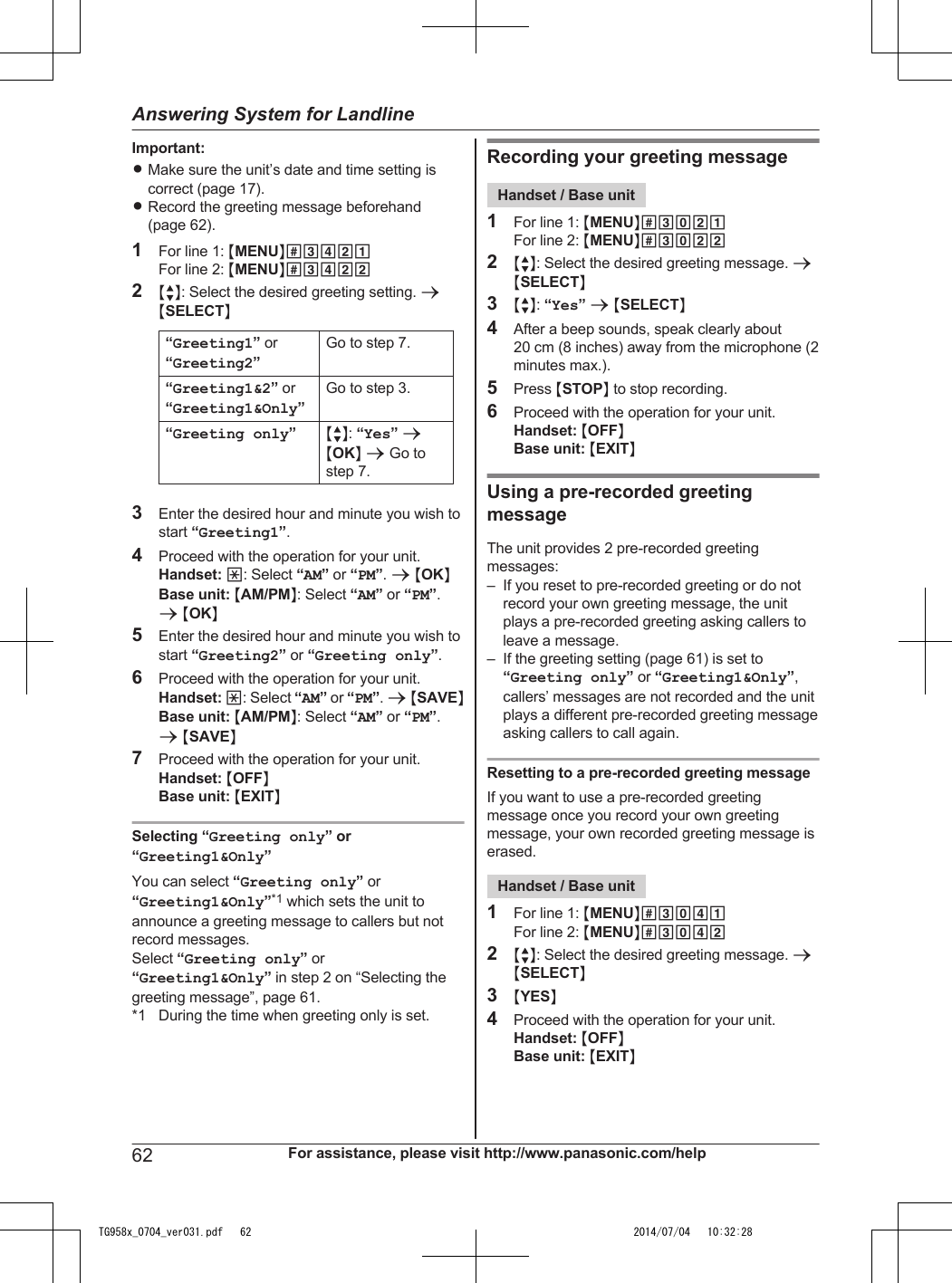 Important:RMake sure the unit’s date and time setting iscorrect (page 17).RRecord the greeting message beforehand(page 62).1For line 1: MMENUN#3421For line 2: MMENUN#34222MbN: Select the desired greeting setting. aMSELECTN“Greeting1” or“Greeting2”Go to step 7.“Greeting1&amp;2” or“Greeting1&amp;Only”Go to step 3.“Greeting only”MbN: “Yes” aMOKN a Go tostep 7.3Enter the desired hour and minute you wish tostart “Greeting1”.4Proceed with the operation for your unit.Handset: *: Select “AM” or “PM”. a MOKNBase unit: MAM/PMN: Select “AM” or “PM”.a MOKN5Enter the desired hour and minute you wish tostart “Greeting2” or “Greeting only”.6Proceed with the operation for your unit.Handset: *: Select “AM” or “PM”. a MSAVENBase unit: MAM/PMN: Select “AM” or “PM”.a MSAVEN7Proceed with the operation for your unit.Handset: MOFFNBase unit: MEXITNSelecting “Greeting only” or“Greeting1&amp;Only”You can select “Greeting only” or“Greeting1&amp;Only”*1 which sets the unit toannounce a greeting message to callers but notrecord messages.Select “Greeting only” or“Greeting1&amp;Only” in step 2 on “Selecting thegreeting message”, page 61.*1 During the time when greeting only is set.Recording your greeting messageHandset / Base unit1For line 1: MMENUN#3021For line 2: MMENUN#30222MbN: Select the desired greeting message. aMSELECTN3MbN: “Yes” a MSELECTN4After a beep sounds, speak clearly about20 cm (8 inches) away from the microphone (2minutes max.).5Press MSTOPN to stop recording.6Proceed with the operation for your unit.Handset: MOFFNBase unit: MEXITNUsing a pre-recorded greetingmessageThe unit provides 2 pre-recorded greetingmessages:– If you reset to pre-recorded greeting or do notrecord your own greeting message, the unitplays a pre-recorded greeting asking callers toleave a message.– If the greeting setting (page 61) is set to“Greeting only” or “Greeting1&amp;Only”,callers’ messages are not recorded and the unitplays a different pre-recorded greeting messageasking callers to call again.Resetting to a pre-recorded greeting messageIf you want to use a pre-recorded greetingmessage once you record your own greetingmessage, your own recorded greeting message iserased.Handset / Base unit1For line 1: MMENUN#3041For line 2: MMENUN#30422MbN: Select the desired greeting message. aMSELECTN3MYESN4Proceed with the operation for your unit.Handset: MOFFNBase unit: MEXITN62 For assistance, please visit http://www.panasonic.com/helpAnswering System for LandlineTG958x_0704_ver031.pdf   62 2014/07/04   10:32:28