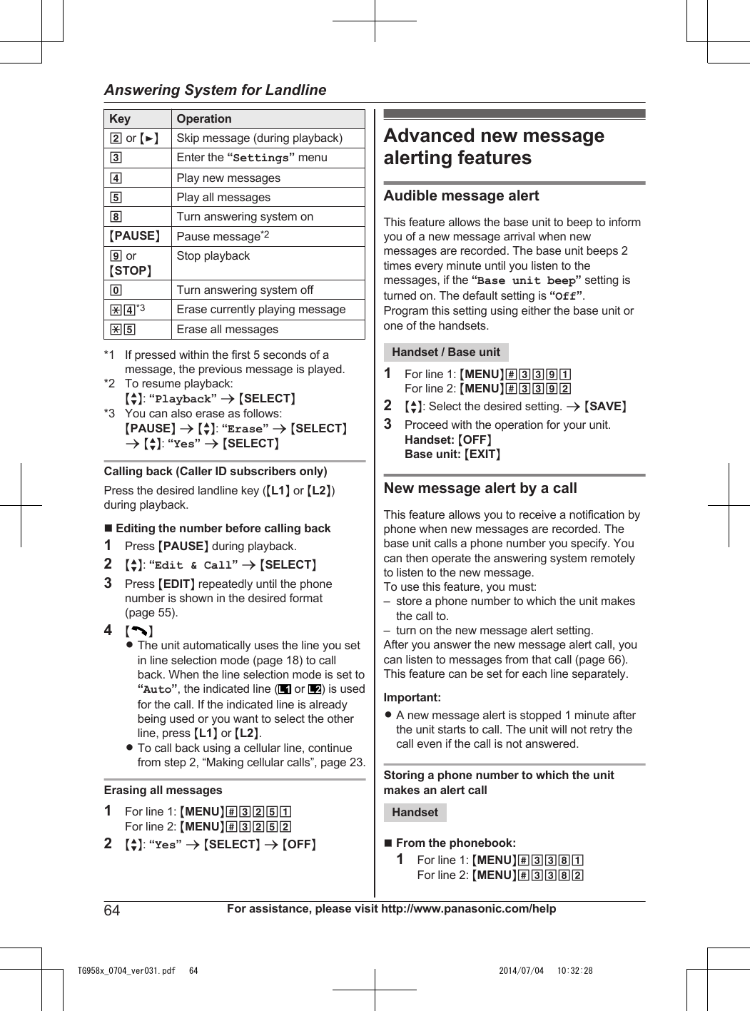 Key Operation2 or MENSkip message (during playback)3Enter the “Settings” menu4Play new messages5Play all messages8Turn answering system onMPAUSENPause message*29 orMSTOPNStop playback0Turn answering system off*4*3 Erase currently playing message*5 Erase all messages*1 If pressed within the first 5 seconds of amessage, the previous message is played.*2 To resume playback:MbN: “Playback” a MSELECTN*3 You can also erase as follows:MPAUSEN a MbN: “Erase” a MSELECTNa MbN: “Yes” a MSELECTNCalling back (Caller ID subscribers only)Press the desired landline key (ML1N or ML2N)during playback.n Editing the number before calling back1Press MPAUSEN during playback.2MbN: “Edit &amp; Call” a MSELECTN3Press MEDITN repeatedly until the phonenumber is shown in the desired format(page 55).4MNRThe unit automatically uses the line you setin line selection mode (page 18) to callback. When the line selection mode is set to“Auto”, the indicated line (  or  ) is usedfor the call. If the indicated line is alreadybeing used or you want to select the otherline, press ML1N or ML2N.RTo call back using a cellular line, continuefrom step 2, “Making cellular calls”, page 23.Erasing all messages1For line 1: MMENUN#3251For line 2: MMENUN#32522MbN: “Yes” a MSELECTN a MOFFNAdvanced new messagealerting featuresAudible message alertThis feature allows the base unit to beep to informyou of a new message arrival when newmessages are recorded. The base unit beeps 2times every minute until you listen to themessages, if the “Base unit beep” setting isturned on. The default setting is “Off”.Program this setting using either the base unit orone of the handsets.Handset / Base unit1For line 1: MMENUN#3391For line 2: MMENUN#33922MbN: Select the desired setting. a MSAVEN3Proceed with the operation for your unit.Handset: MOFFNBase unit: MEXITNNew message alert by a callThis feature allows you to receive a notification byphone when new messages are recorded. Thebase unit calls a phone number you specify. Youcan then operate the answering system remotelyto listen to the new message.To use this feature, you must:– store a phone number to which the unit makesthe call to.– turn on the new message alert setting.After you answer the new message alert call, youcan listen to messages from that call (page 66).This feature can be set for each line separately.Important:RA new message alert is stopped 1 minute afterthe unit starts to call. The unit will not retry thecall even if the call is not answered.Storing a phone number to which the unitmakes an alert callHandsetnFrom the phonebook:1For line 1: MMENUN#3381For line 2: MMENUN#338264 For assistance, please visit http://www.panasonic.com/helpAnswering System for LandlineTG958x_0704_ver031.pdf   64 2014/07/04   10:32:28