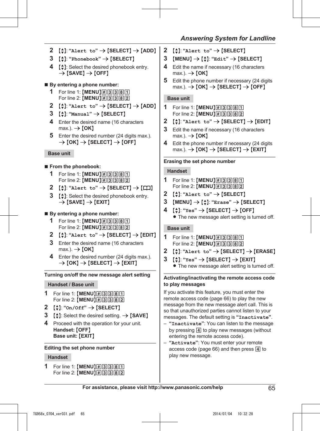 2MbN: “Alert to” a MSELECTN a MADDN3MbN: “Phonebook” a MSELECTN4MbN: Select the desired phonebook entry.a MSAVEN a MOFFNnBy entering a phone number:1For line 1: MMENUN#3381For line 2: MMENUN#33822MbN: “Alert to” a MSELECTN a MADDN3MbN: “Manual” a MSELECTN4Enter the desired name (16 charactersmax.). a MOKN5Enter the desired number (24 digits max.).a MOKN a MSELECTN a MOFFNBase unitnFrom the phonebook:1For line 1: MMENUN#3381For line 2: MMENUN#33822MbN: “Alert to” a MSELECTN a M N3MbN: Select the desired phonebook entry.a MSAVEN a MEXITNnBy entering a phone number:1For line 1: MMENUN#3381For line 2: MMENUN#33822MbN: “Alert to” a MSELECTN a MEDITN3Enter the desired name (16 charactersmax.). a MOKN4Enter the desired number (24 digits max.).a MOKN a MSELECTN a MEXITNTurning on/off the new message alert settingHandset / Base unit1For line 1: MMENUN#3381For line 2: MMENUN#33822MbN: “On/Off” a MSELECTN3MbN: Select the desired setting. a MSAVEN4Proceed with the operation for your unit.Handset: MOFFNBase unit: MEXITNEditing the set phone numberHandset1For line 1: MMENUN#3381For line 2: MMENUN#33822MbN: “Alert to” a MSELECTN3MMENUN a MbN: “Edit” a MSELECTN4Edit the name if necessary (16 charactersmax.). a MOKN5Edit the phone number if necessary (24 digitsmax.). a MOKN a MSELECTN a MOFFNBase unit1For line 1: MMENUN#3381For line 2: MMENUN#33822MbN: “Alert to” a MSELECTN a MEDITN3Edit the name if necessary (16 charactersmax.). a MOKN4Edit the phone number if necessary (24 digitsmax.). a MOKN a MSELECTN a MEXITNErasing the set phone numberHandset1For line 1: MMENUN#3381For line 2: MMENUN#33822MbN: “Alert to” a MSELECTN3MMENUN a MbN: “Erase” a MSELECTN4MbN: “Yes” a MSELECTN a MOFFNRThe new message alert setting is turned off.Base unit1For line 1: MMENUN#3381For line 2: MMENUN#33822MbN: “Alert to” a MSELECTN a MERASEN3MbN: “Yes” a MSELECTN a MEXITNRThe new message alert setting is turned off.Activating/inactivating the remote access codeto play messagesIf you activate this feature, you must enter theremote access code (page 66) to play the newmessage from the new message alert call. This isso that unauthorized parties cannot listen to yourmessages. The default setting is “Inactivate”.–“Inactivate”: You can listen to the messageby pressing 4 to play new messages (withoutentering the remote access code).–“Activate”: You must enter your remoteaccess code (page 66) and then press 4 toplay new message.For assistance, please visit http://www.panasonic.com/help 65Answering System for LandlineTG958x_0704_ver031.pdf   65 2014/07/04   10:32:28