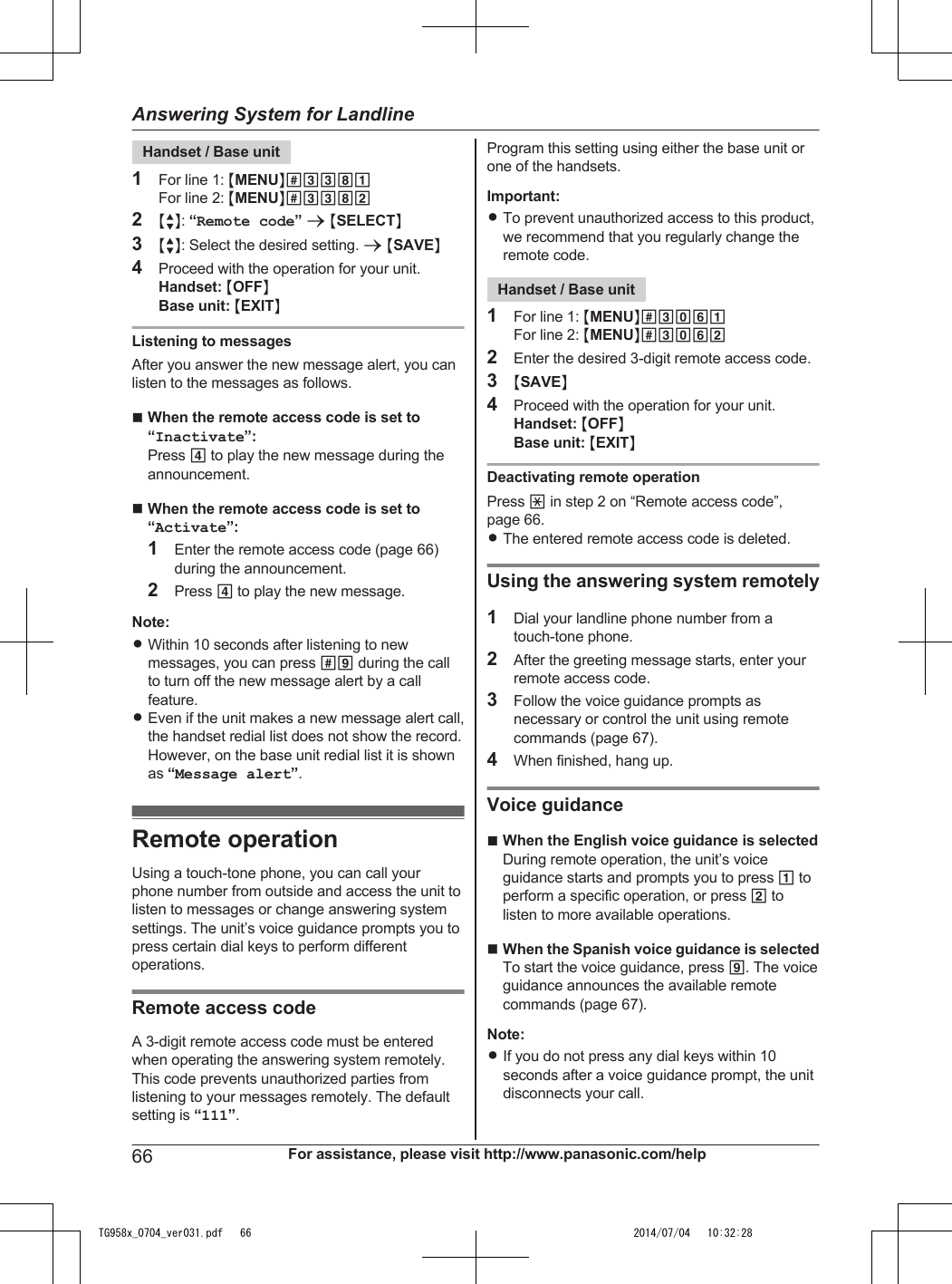Handset / Base unit1For line 1: MMENUN#3381For line 2: MMENUN#33822MbN: “Remote code” a MSELECTN3MbN: Select the desired setting. a MSAVEN4Proceed with the operation for your unit.Handset: MOFFNBase unit: MEXITNListening to messagesAfter you answer the new message alert, you canlisten to the messages as follows.nWhen the remote access code is set to“Inactivate”:Press 4 to play the new message during theannouncement.nWhen the remote access code is set to“Activate”:1Enter the remote access code (page 66)during the announcement.2Press 4 to play the new message.Note:RWithin 10 seconds after listening to newmessages, you can press #9 during the callto turn off the new message alert by a callfeature.REven if the unit makes a new message alert call,the handset redial list does not show the record.However, on the base unit redial list it is shownas “Message alert”.Remote operationUsing a touch-tone phone, you can call yourphone number from outside and access the unit tolisten to messages or change answering systemsettings. The unit’s voice guidance prompts you topress certain dial keys to perform differentoperations.Remote access codeA 3-digit remote access code must be enteredwhen operating the answering system remotely.This code prevents unauthorized parties fromlistening to your messages remotely. The defaultsetting is “111”.Program this setting using either the base unit orone of the handsets.Important:RTo prevent unauthorized access to this product,we recommend that you regularly change theremote code.Handset / Base unit1For line 1: MMENUN#3061For line 2: MMENUN#30622Enter the desired 3-digit remote access code.3MSAVEN4Proceed with the operation for your unit.Handset: MOFFNBase unit: MEXITNDeactivating remote operationPress * in step 2 on “Remote access code”,page 66.RThe entered remote access code is deleted.Using the answering system remotely1Dial your landline phone number from atouch-tone phone.2After the greeting message starts, enter yourremote access code.3Follow the voice guidance prompts asnecessary or control the unit using remotecommands (page 67).4When finished, hang up.Voice guidancenWhen the English voice guidance is selectedDuring remote operation, the unit’s voiceguidance starts and prompts you to press 1 toperform a specific operation, or press 2 tolisten to more available operations.nWhen the Spanish voice guidance is selectedTo start the voice guidance, press 9. The voiceguidance announces the available remotecommands (page 67).Note:RIf you do not press any dial keys within 10seconds after a voice guidance prompt, the unitdisconnects your call.66 For assistance, please visit http://www.panasonic.com/helpAnswering System for LandlineTG958x_0704_ver031.pdf   66 2014/07/04   10:32:28