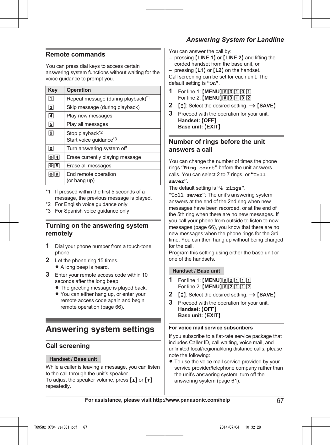 Remote commandsYou can press dial keys to access certainanswering system functions without waiting for thevoice guidance to prompt you.Key Operation1Repeat message (during playback)*12Skip message (during playback)4Play new messages5Play all messages9Stop playback*2Start voice guidance*30Turn answering system off*4 Erase currently playing message*5 Erase all messages*# End remote operation(or hang up)*1 If pressed within the first 5 seconds of amessage, the previous message is played.*2 For English voice guidance only*3 For Spanish voice guidance onlyTurning on the answering systemremotely1Dial your phone number from a touch-tonephone.2Let the phone ring 15 times.RA long beep is heard.3Enter your remote access code within 10seconds after the long beep.RThe greeting message is played back.RYou can either hang up, or enter yourremote access code again and beginremote operation (page 66).Answering system settingsCall screeningHandset / Base unitWhile a caller is leaving a message, you can listento the call through the unit’s speaker.To adjust the speaker volume, press MDN or MCNrepeatedly.You can answer the call by:– pressing MLINE 1N or MLINE 2N and lifting thecorded handset from the base unit, or– pressing ML1N or ML2N on the handset.Call screening can be set for each unit. Thedefault setting is “On”.1For line 1: MMENUN#3101For line 2: MMENUN#31022MbN: Select the desired setting. a MSAVEN3Proceed with the operation for your unit.Handset: MOFFNBase unit: MEXITNNumber of rings before the unitanswers a callYou can change the number of times the phonerings “Ring count” before the unit answerscalls. You can select 2 to 7 rings, or “Tollsaver”.The default setting is “4 rings”.“Toll saver”: The unit’s answering systemanswers at the end of the 2nd ring when newmessages have been recorded, or at the end ofthe 5th ring when there are no new messages. Ifyou call your phone from outside to listen to newmessages (page 66), you know that there are nonew messages when the phone rings for the 3rdtime. You can then hang up without being chargedfor the call.Program this setting using either the base unit orone of the handsets.Handset / Base unit1For line 1: MMENUN#2111For line 2: MMENUN#21122MbN: Select the desired setting. a MSAVEN3Proceed with the operation for your unit.Handset: MOFFNBase unit: MEXITNFor voice mail service subscribersIf you subscribe to a flat-rate service package thatincludes Caller ID, call waiting, voice mail, andunlimited local/regional/long distance calls, pleasenote the following:RTo use the voice mail service provided by yourservice provider/telephone company rather thanthe unit’s answering system, turn off theanswering system (page 61).For assistance, please visit http://www.panasonic.com/help 67Answering System for LandlineTG958x_0704_ver031.pdf   67 2014/07/04   10:32:28