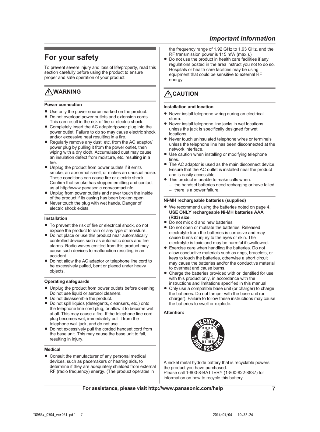 For your safetyTo prevent severe injury and loss of life/property, read thissection carefully before using the product to ensureproper and safe operation of your product.WARNINGPower connectionRUse only the power source marked on the product.RDo not overload power outlets and extension cords.This can result in the risk of fire or electric shock.RCompletely insert the AC adaptor/power plug into thepower outlet. Failure to do so may cause electric shockand/or excessive heat resulting in a fire.RRegularly remove any dust, etc. from the AC adaptor/power plug by pulling it from the power outlet, thenwiping with a dry cloth. Accumulated dust may causean insulation defect from moisture, etc. resulting in afire.RUnplug the product from power outlets if it emitssmoke, an abnormal smell, or makes an unusual noise.These conditions can cause fire or electric shock.Confirm that smoke has stopped emitting and contactus at http://www.panasonic.com/contactinfoRUnplug from power outlets and never touch the insideof the product if its casing has been broken open.RNever touch the plug with wet hands. Danger ofelectric shock exists.InstallationRTo prevent the risk of fire or electrical shock, do notexpose the product to rain or any type of moisture.RDo not place or use this product near automaticallycontrolled devices such as automatic doors and firealarms. Radio waves emitted from this product maycause such devices to malfunction resulting in anaccident.RDo not allow the AC adaptor or telephone line cord tobe excessively pulled, bent or placed under heavyobjects.Operating safeguardsRUnplug the product from power outlets before cleaning.Do not use liquid or aerosol cleaners.RDo not disassemble the product.RDo not spill liquids (detergents, cleansers, etc.) ontothe telephone line cord plug, or allow it to become wetat all. This may cause a fire. If the telephone line cordplug becomes wet, immediately pull it from thetelephone wall jack, and do not use.RDo not excessively pull the corded handset cord fromthe base unit. This may cause the base unit to fall,resulting in injury.MedicalRConsult the manufacturer of any personal medicaldevices, such as pacemakers or hearing aids, todetermine if they are adequately shielded from externalRF (radio frequency) energy. (The product operates inthe frequency range of 1.92 GHz to 1.93 GHz, and theRF transmission power is 115 mW (max.).)RDo not use the product in health care facilities if anyregulations posted in the area instruct you not to do so.Hospitals or health care facilities may be usingequipment that could be sensitive to external RFenergy.CAUTIONInstallation and locationRNever install telephone wiring during an electricalstorm.RNever install telephone line jacks in wet locationsunless the jack is specifically designed for wetlocations.RNever touch uninsulated telephone wires or terminalsunless the telephone line has been disconnected at thenetwork interface.RUse caution when installing or modifying telephonelines.RThe AC adaptor is used as the main disconnect device.Ensure that the AC outlet is installed near the productand is easily accessible.RThis product is unable to make calls when:– the handset batteries need recharging or have failed.– there is a power failure.Ni-MH rechargeable batteries (supplied)RWe recommend using the batteries noted on page 4.USE ONLY rechargeable Ni-MH batteries AAA(R03) size.RDo not mix old and new batteries.RDo not open or mutilate the batteries. Releasedelectrolyte from the batteries is corrosive and maycause burns or injury to the eyes or skin. Theelectrolyte is toxic and may be harmful if swallowed.RExercise care when handling the batteries. Do notallow conductive materials such as rings, bracelets, orkeys to touch the batteries, otherwise a short circuitmay cause the batteries and/or the conductive materialto overheat and cause burns.RCharge the batteries provided with or identified for usewith this product only, in accordance with theinstructions and limitations specified in this manual.ROnly use a compatible base unit (or charger) to chargethe batteries. Do not tamper with the base unit (orcharger). Failure to follow these instructions may causethe batteries to swell or explode.Attention:A nickel metal hydride battery that is recyclable powersthe product you have purchased.Please call 1-800-8-BATTERY (1-800-822-8837) forinformation on how to recycle this battery.For assistance, please visit http://www.panasonic.com/help 7Important InformationTG958x_0704_ver031.pdf   7 2014/07/04   10:32:24