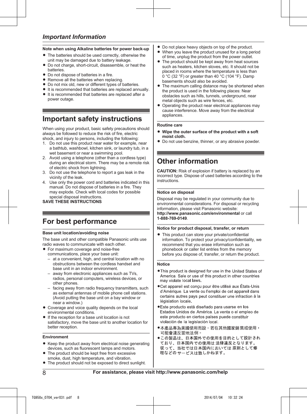Note when using Alkaline batteries for power back-upRThe batteries should be used correctly, otherwise theunit may be damaged due to battery leakage.RDo not charge, short-circuit, disassemble, or heat thebatteries.RDo not dispose of batteries in a fire.RRemove all the batteries when replacing.RDo not mix old, new or different types of batteries.RIt is recommended that batteries are replaced annually.RIt is recommended that batteries are replaced after apower outage.Important safety instructionsWhen using your product, basic safety precautions shouldalways be followed to reduce the risk of fire, electricshock, and injury to persons, including the following:1. Do not use this product near water for example, neara bathtub, washbowl, kitchen sink, or laundry tub, in awet basement or near a swimming pool.2. Avoid using a telephone (other than a cordless type)during an electrical storm. There may be a remote riskof electric shock from lightning.3. Do not use the telephone to report a gas leak in thevicinity of the leak.4. Use only the power cord and batteries indicated in thismanual. Do not dispose of batteries in a fire. Theymay explode. Check with local codes for possiblespecial disposal instructions.SAVE THESE INSTRUCTIONSFor best performanceBase unit location/avoiding noiseThe base unit and other compatible Panasonic units useradio waves to communicate with each other.RFor maximum coverage and noise-freecommunications, place your base unit:– at a convenient, high, and central location with noobstructions between the cordless handset andbase unit in an indoor environment.– away from electronic appliances such as TVs,radios, personal computers, wireless devices, orother phones.– facing away from radio frequency transmitters, suchas external antennas of mobile phone cell stations.(Avoid putting the base unit on a bay window ornear a window.)RCoverage and voice quality depends on the localenvironmental conditions.RIf the reception for a base unit location is notsatisfactory, move the base unit to another location forbetter reception.EnvironmentRKeep the product away from electrical noise generatingdevices, such as fluorescent lamps and motors.RThe product should be kept free from excessivesmoke, dust, high temperature, and vibration.RThe product should not be exposed to direct sunlight.RDo not place heavy objects on top of the product.RWhen you leave the product unused for a long periodof time, unplug the product from the power outlet.RThe product should be kept away from heat sourcessuch as heaters, kitchen stoves, etc. It should not beplaced in rooms where the temperature is less than0 °C (32 °F) or greater than 40 °C (104 °F). Dampbasements should also be avoided.RThe maximum calling distance may be shortened whenthe product is used in the following places: Nearobstacles such as hills, tunnels, underground, nearmetal objects such as wire fences, etc.ROperating the product near electrical appliances maycause interference. Move away from the electricalappliances.Routine careRWipe the outer surface of the product with a softmoist cloth.RDo not use benzine, thinner, or any abrasive powder.Other informationCAUTION: Risk of explosion if battery is replaced by anincorrect type. Dispose of used batteries according to theinstructions.Notice on disposalDisposal may be regulated in your community due toenvironmental considerations. For disposal or recyclinginformation, please visit Panasonic website:http://www.panasonic.com/environmental or call1-888-769-0149.Notice for product disposal, transfer, or returnRThis product can store your private/confidentialinformation. To protect your privacy/confidentiality, werecommend that you erase information such asphonebook or caller list entries from the memorybefore you dispose of, transfer, or return the product.Notice8For assistance, please visit http://www.panasonic.com/helpImportant InformationTG958x_0704_ver031.pdf   8 2014/07/04   10:32:24