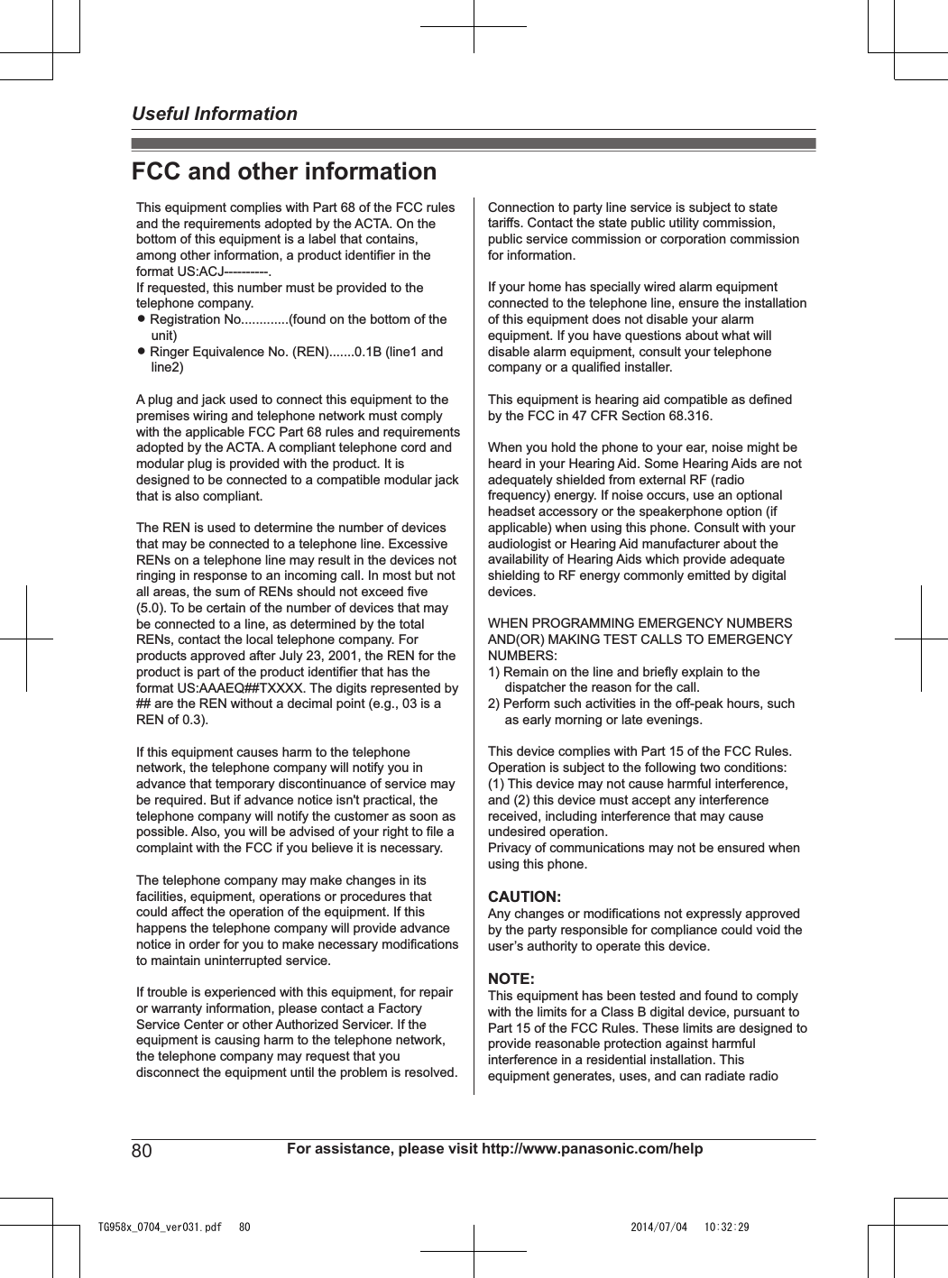 FCC and other informationThis equipment complies with Part 68 of the FCC rules and the requirements adopted by the ACTA. On the bottom of this equipment is a label that contains, among other information, a product identifier in the format US:ACJ----------.If requested, this number must be provided to the telephone company.L Registration No.............(found on the bottom of the unit)L Ringer Equivalence No. (REN).......0.1B (line1 and line2)A plug and jack used to connect this equipment to the premises wiring and telephone network must comply with the applicable FCC Part 68 rules and requirements adopted by the ACTA. A compliant telephone cord and modular plug is provided with the product. It is designed to be connected to a compatible modular jack that is also compliant.The REN is used to determine the number of devices that may be connected to a telephone line. Excessive RENs on a telephone line may result in the devices not ringing in response to an incoming call. In most but not all areas, the sum of RENs should not exceed five (5.0). To be certain of the number of devices that may be connected to a line, as determined by the total RENs, contact the local telephone company. For products approved after July 23, 2001, the REN for the product is part of the product identifier that has the format US:AAAEQ##TXXXX. The digits represented by ## are the REN without a decimal point (e.g., 03 is a REN of 0.3).If this equipment causes harm to the telephone network, the telephone company will notify you in advance that temporary discontinuance of service may be required. But if advance notice isn&apos;t practical, the telephone company will notify the customer as soon as possible. Also, you will be advised of your right to file a complaint with the FCC if you believe it is necessary.The telephone company may make changes in its facilities, equipment, operations or procedures that could affect the operation of the equipment. If this happens the telephone company will provide advance notice in order for you to make necessary modifications to maintain uninterrupted service.If trouble is experienced with this equipment, for repair or warranty information, please contact a Factory Service Center or other Authorized Servicer. If the equipment is causing harm to the telephone network, the telephone company may request that you disconnect the equipment until the problem is resolved.Connection to party line service is subject to state tariffs. Contact the state public utility commission, public service commission or corporation commission for information.If your home has specially wired alarm equipment connected to the telephone line, ensure the installation of this equipment does not disable your alarm equipment. If you have questions about what will disable alarm equipment, consult your telephone company or a qualified installer.This equipment is hearing aid compatible as defined by the FCC in 47 CFR Section 68.316.When you hold the phone to your ear, noise might be heard in your Hearing Aid. Some Hearing Aids are not adequately shielded from external RF (radio frequency) energy. If noise occurs, use an optional headset accessory or the speakerphone option (if applicable) when using this phone. Consult with your audiologist or Hearing Aid manufacturer about the availability of Hearing Aids which provide adequate shielding to RF energy commonly emitted by digital devices.WHEN PROGRAMMING EMERGENCY NUMBERS AND(OR) MAKING TEST CALLS TO EMERGENCY NUMBERS:1) Remain on the line and briefly explain to the dispatcher the reason for the call.2) Perform such activities in the off-peak hours, such as early morning or late evenings.This device complies with Part 15 of the FCC Rules. Operation is subject to the following two conditions:(1) This device may not cause harmful interference, and (2) this device must accept any interference received, including interference that may cause undesired operation.Privacy of communications may not be ensured when using this phone.CAUTION:Any changes or modifications not expressly approved by the party responsible for compliance could void the user’s authority to operate this device.NOTE:This equipment has been tested and found to comply with the limits for a Class B digital device, pursuant to Part 15 of the FCC Rules. These limits are designed to provide reasonable protection against harmful interference in a residential installation. Thisequipment generates, uses, and can radiate radio  80 For assistance, please visit http://www.panasonic.com/helpUseful InformationTG958x_0704_ver031.pdf   80 2014/07/04   10:32:29