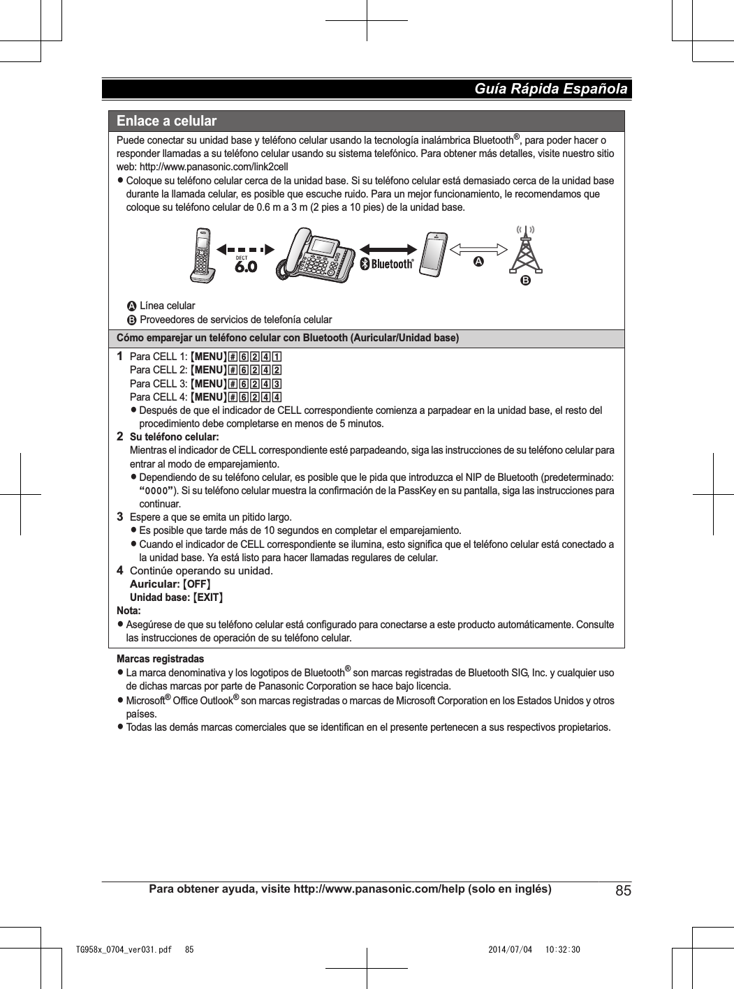 Enlace a celularPuede conectar su unidad base y teléfono celular usando la tecnología inalámbrica Bluetooth®, para poder hacer o responder llamadas a su teléfono celular usando su sistema telefónico. Para obtener más detalles, visite nuestro sitio web: http://www.panasonic.com/link2cellLColoque su teléfono celular cerca de la unidad base. Si su teléfono celular está demasiado cerca de la unidad base durante la llamada celular, es posible que escuche ruido. Para un mejor funcionamiento, le recomendamos que coloque su teléfono celular de 0.6 m a 3 m (2 pies a 10 pies) de la unidad base.1 Línea celular2 Proveedores de servicios de telefonía celularCómo emparejar un teléfono celular con Bluetooth (Auricular/Unidad base)1Para CELL 1: {MENU}(6241Para CELL 2: {MENU}(6242Para CELL 3: {MENU}(6243Para CELL 4: {MENU}(6244LDespués de que el indicador de CELL correspondiente comienza a parpadear en la unidad base, el resto del procedimiento debe completarse en menos de 5 minutos.2Su teléfono celular:Mientras el indicador de CELL correspondiente esté parpadeando, siga las instrucciones de su teléfono celular para entrar al modo de emparejamiento.LDependiendo de su teléfono celular, es posible que le pida que introduzca el NIP de Bluetooth (predeterminado: “0000”). Si su teléfono celular muestra la confirmación de la PassKey en su pantalla, siga las instrucciones para continuar.3Espere a que se emita un pitido largo.LEs posible que tarde más de 10 segundos en completar el emparejamiento.LCuando el indicador de CELL correspondiente se ilumina, esto significa que el teléfono celular está conectado a la unidad base. Ya está listo para hacer llamadas regulares de celular.4Continúe operando su unidad.Auricular: {OFF}Unidad base: {EXIT}Nota:LAsegúrese de que su teléfono celular está configurado para conectarse a este producto automáticamente. Consulte las instrucciones de operación de su teléfono celular.Marcas registradasLLa marca denominativa y los logotipos de Bluetooth® son marcas registradas de Bluetooth SIG, Inc. y cualquier uso de dichas marcas por parte de Panasonic Corporation se hace bajo licencia.LMicrosoft® Office Outlook® son marcas registradas o marcas de Microsoft Corporation en los Estados Unidos y otros países.LTodas las demás marcas comerciales que se identifican en el presente pertenecen a sus respectivos propietarios.12Para obtener ayuda, visite http://www.panasonic.com/help (solo en inglés) 85Guía Rápida Española TG958x_0704_ver031.pdf   85 2014/07/04   10:32:30