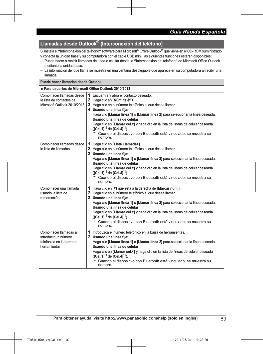 Llamadas desde Outlook® (Interconexión del teléfono)Si instala el “Interconexión del teléfono” software para Microsoft® Office Outlook® que viene en el CD-ROM suministrado y conecta la unidad base y su computadora con el cable USB mini, las siguientes funciones estarán disponibles:−Puede hacer o recibir llamadas de línea o celular desde la “Interconexión del teléfono” de Microsoft Office Outlook mediante la unidad base.−La información del que llama se muestra en una ventana desplegable que aparece en su computadora al recibir una llamada.Puede hacer llamadas desde OutlookN Para usuarios de Microsoft Office Outlook 2010/2013Cómo hacer llamadas desde la lista de contactos de Microsoft Outlook 2010/20131Encuentre y abra el contacto deseado.2Haga clic en [Núm. teléf.V].3Haga clic en el número telefónico al que desea llamar.4Usando una línea fija:Haga clic [Llamar línea 1] o [Llamar línea 2] para seleccionar la línea deseada.Usando una línea de celular:Haga clic en [Llamar cel.V] y haga clic en la lista de líneas de celular deseada ([Cel.1]*1 de [Cel.4]*1).*1 Cuando el dispositivo con Bluetooth está vinculado, se muestra su nombre.Cómo hacer llamadas desde la lista de llamadas1Haga clic en [Lista LlamadaV].2Haga clic en el número telefónico al que desea llamar.3Usando una línea fija:Haga clic [Llamar línea 1] o [Llamar línea 2] para seleccionar la línea deseada.Usando una línea de celular:Haga clic en [Llamar cel.V] y haga clic en la lista de líneas de celular deseada ([Cel.1]*1 de [Cel.4]*1).*1 Cuando el dispositivo con Bluetooth está vinculado, se muestra su nombre.Cómo hacer una llamada usando la lista de remarcación1Haga clic en [V] que está a la derecha de [Marcar núm.].2Haga clic en el número telefónico al que desea llamar.3Usando una línea fija:Haga clic [Llamar línea 1] o [Llamar línea 2] para seleccionar la línea deseada.Usando una línea de celular:Haga clic en [Llamar cel.V] y haga clic en la lista de líneas de celular deseada ([Cel.1]*1 de [Cel.4]*1).*1 Cuando el dispositivo con Bluetooth está vinculado, se muestra su nombre.Cómo hacer llamadas al introducir un número telefónico en la barra de herramientas1Introduzca el número telefónico en la barra de herramientas.2Usando una línea fija:Haga clic [Llamar línea 1] o [Llamar línea 2] para seleccionar la línea deseada.Usando una línea de celular:Haga clic en [Llamar cel.V] y haga clic en la lista de líneas de celular deseada ([Cel.1]*1 de [Cel.4]*1).*1 Cuando el dispositivo con Bluetooth está vinculado, se muestra su nombre.Para obtener ayuda, visite http://www.panasonic.com/help (solo en inglés) 89Guía Rápida Española TG958x_0704_ver031.pdf   89 2014/07/04   10:32:30