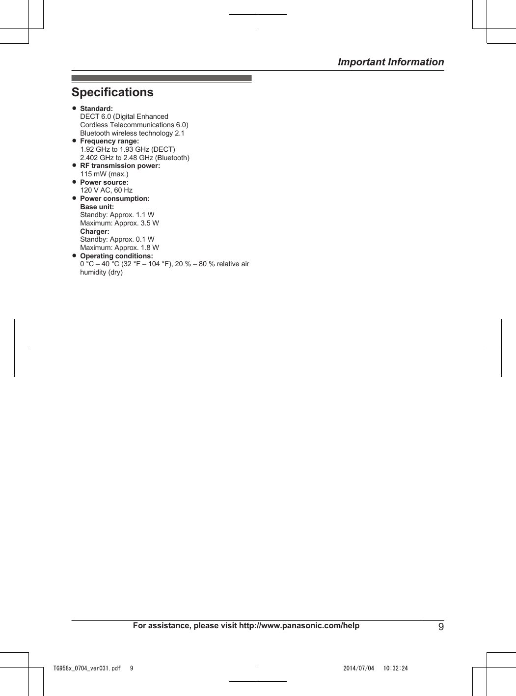 SpecificationsRStandard:DECT 6.0 (Digital EnhancedCordless Telecommunications 6.0)Bluetooth wireless technology 2.1RFrequency range:1.92 GHz to 1.93 GHz (DECT)2.402 GHz to 2.48 GHz (Bluetooth)RRF transmission power:115 mW (max.)RPower source:120 V AC, 60 HzRPower consumption:Base unit:Standby: Approx. 1.1 WMaximum: Approx. 3.5 WCharger:Standby: Approx. 0.1 WMaximum: Approx. 1.8 WROperating conditions:0 °C – 40 °C (32 °F – 104 °F), 20 % – 80 % relative airhumidity (dry)For assistance, please visit http://www.panasonic.com/help 9Important InformationTG958x_0704_ver031.pdf   9 2014/07/04   10:32:24