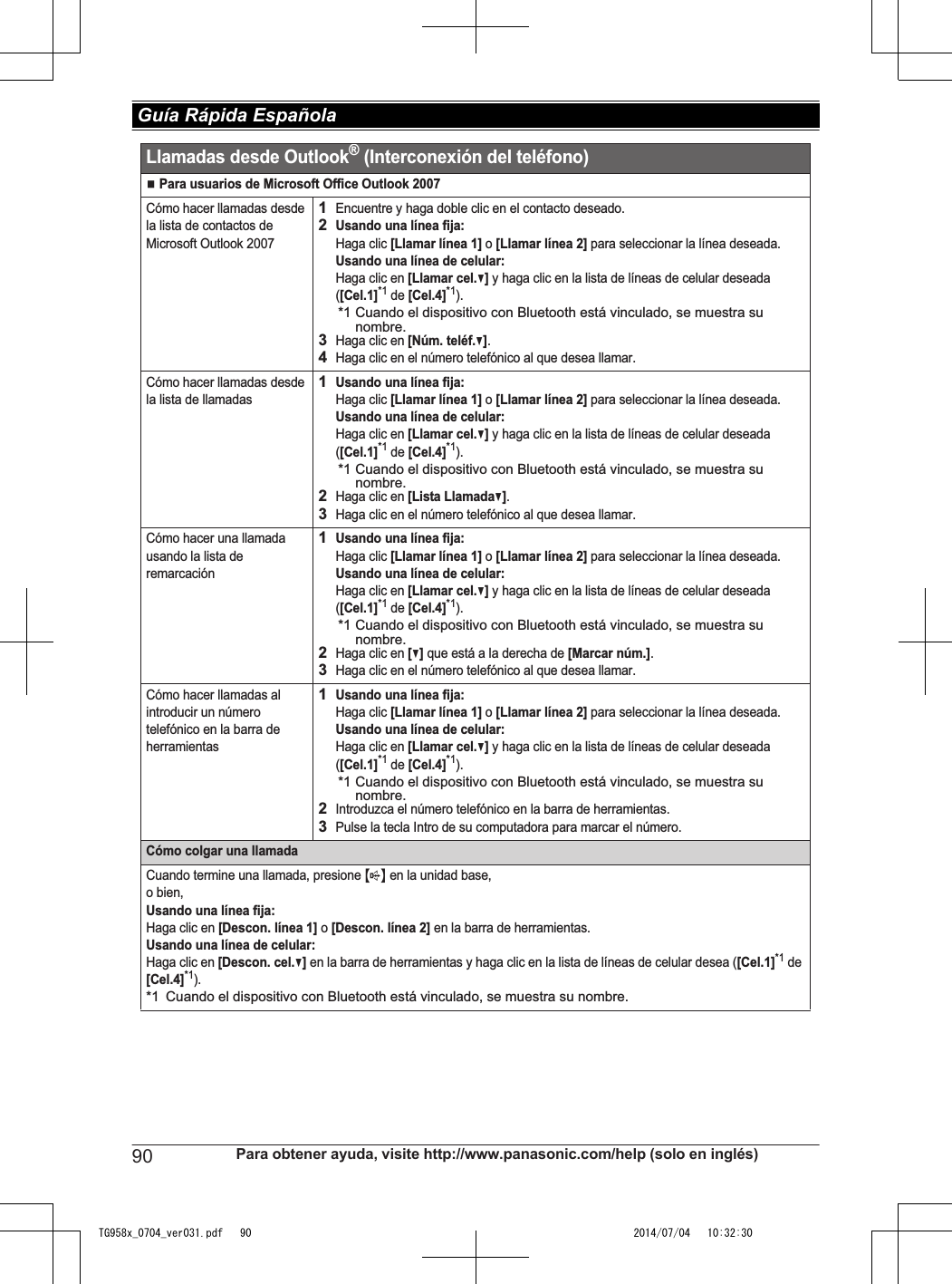 N Para usuarios de Microsoft Office Outlook 2007Cómo hacer llamadas desde la lista de contactos de Microsoft Outlook 20071Encuentre y haga doble clic en el contacto deseado.2Usando una línea fija:Haga clic [Llamar línea 1] o [Llamar línea 2] para seleccionar la línea deseada.Usando una línea de celular:Haga clic en [Llamar cel.V] y haga clic en la lista de líneas de celular deseada ([Cel.1]*1 de [Cel.4]*1).*1 Cuando el dispositivo con Bluetooth está vinculado, se muestra su nombre.3Haga clic en [Núm. teléf.V].4Haga clic en el número telefónico al que desea llamar.Cómo hacer llamadas desde la lista de llamadas1Usando una línea fija:Haga clic [Llamar línea 1] o [Llamar línea 2] para seleccionar la línea deseada.Usando una línea de celular:Haga clic en [Llamar cel.V] y haga clic en la lista de líneas de celular deseada ([Cel.1]*1 de [Cel.4]*1).*1 Cuando el dispositivo con Bluetooth está vinculado, se muestra su nombre.2Haga clic en [Lista LlamadaV].3Haga clic en el número telefónico al que desea llamar.Cómo hacer una llamada usando la lista de remarcación1Usando una línea fija:Haga clic [Llamar línea 1] o [Llamar línea 2] para seleccionar la línea deseada.Usando una línea de celular:Haga clic en [Llamar cel.V] y haga clic en la lista de líneas de celular deseada ([Cel.1]*1 de [Cel.4]*1).*1 Cuando el dispositivo con Bluetooth está vinculado, se muestra su nombre.2Haga clic en [V] que está a la derecha de [Marcar núm.].3Haga clic en el número telefónico al que desea llamar.Cómo hacer llamadas al introducir un número telefónico en la barra de herramientas1Usando una línea fija:Haga clic [Llamar línea 1] o [Llamar línea 2] para seleccionar la línea deseada.Usando una línea de celular:Haga clic en [Llamar cel.V] y haga clic en la lista de líneas de celular deseada ([Cel.1]*1 de [Cel.4]*1).*1 Cuando el dispositivo con Bluetooth está vinculado, se muestra su nombre.2Introduzca el número telefónico en la barra de herramientas.3Pulse la tecla Intro de su computadora para marcar el número.Cómo colgar una llamadaCuando termine una llamada, presione {s} en la unidad base, o bien,Usando una línea fija:Haga clic en [Descon. línea 1] o [Descon. línea 2] en la barra de herramientas.Usando una línea de celular:Haga clic en [Descon. cel.V] en la barra de herramientas y haga clic en la lista de líneas de celular desea ([Cel.1]*1 de [Cel.4]*1).*1 Cuando el dispositivo con Bluetooth está vinculado, se muestra su nombre.Llamadas desde Outlook® (Interconexión del teléfono)90 Para obtener ayuda, visite http://www.panasonic.com/help (solo en inglés) Guía Rápida EspañolaTG958x_0704_ver031.pdf   90 2014/07/04   10:32:30