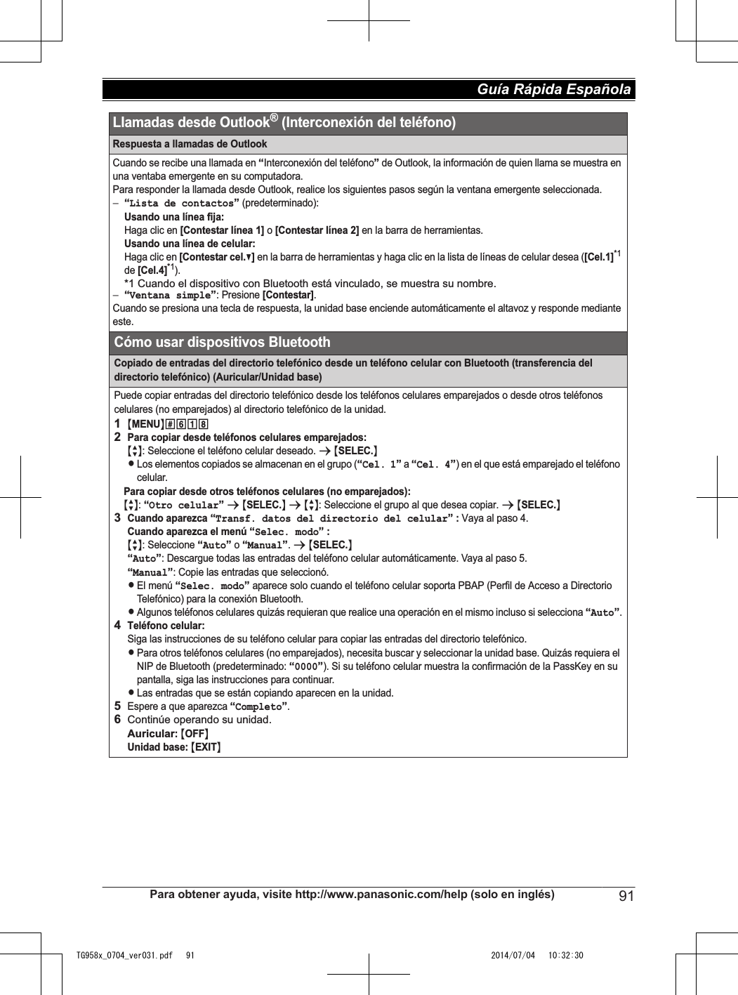 Respuesta a llamadas de OutlookCuando se recibe una llamada en “Interconexión del teléfono” de Outlook, la información de quien llama se muestra en una ventaba emergente en su computadora.Para responder la llamada desde Outlook, realice los siguientes pasos según la ventana emergente seleccionada.−“Lista de contactos” (predeterminado): Usando una línea fija:Haga clic en [Contestar línea 1] o [Contestar línea 2] en la barra de herramientas.Usando una línea de celular:Haga clic en [Contestar cel.V] en la barra de herramientas y haga clic en la lista de líneas de celular desea ([Cel.1]*1 de [Cel.4]*1).*1 Cuando el dispositivo con Bluetooth está vinculado, se muestra su nombre.−“Ventana simple”: Presione [Contestar].Cuando se presiona una tecla de respuesta, la unidad base enciende automáticamente el altavoz y responde mediante este.Cómo usar dispositivos BluetoothCopiado de entradas del directorio telefónico desde un teléfono celular con Bluetooth (transferencia del directorio telefónico) (Auricular/Unidad base)Puede copiar entradas del directorio telefónico desde los teléfonos celulares emparejados o desde otros teléfonos celulares (no emparejados) al directorio telefónico de la unidad.1{MENU}(6182Para copiar desde teléfonos celulares emparejados: {r}: Seleccione el teléfono celular deseado. s {SELEC.}LLos elementos copiados se almacenan en el grupo (“Cel. 1” a “Cel. 4”) en el que está emparejado el teléfono celular. Para copiar desde otros teléfonos celulares (no emparejados): {r}: “Otro celular” s {SELEC.} s {r}: Seleccione el grupo al que desea copiar. s {SELEC.}3Cuando aparezca “Transf. datos del directorio del celular” : Vaya al paso 4.Cuando aparezca el menú “Selec. modo” : {r}: Seleccione “Auto” o “Manual”. s {SELEC.}“Auto”: Descargue todas las entradas del teléfono celular automáticamente. Vaya al paso 5.“Manual”: Copie las entradas que seleccionó.LEl menú “Selec. modo” aparece solo cuando el teléfono celular soporta PBAP (Perfil de Acceso a Directorio Telefónico) para la conexión Bluetooth.LAlgunos teléfonos celulares quizás requieran que realice una operación en el mismo incluso si selecciona “Auto”.4Teléfono celular:Siga las instrucciones de su teléfono celular para copiar las entradas del directorio telefónico. LPara otros teléfonos celulares (no emparejados), necesita buscar y seleccionar la unidad base. Quizás requiera el NIP de Bluetooth (predeterminado: “0000”). Si su teléfono celular muestra la confirmación de la PassKey en su pantalla, siga las instrucciones para continuar.LLas entradas que se están copiando aparecen en la unidad. 5Espere a que aparezca “Completo”.6Continúe operando su unidad.Auricular: {OFF}Unidad base: {EXIT}Llamadas desde Outlook® (Interconexión del teléfono)Para obtener ayuda, visite http://www.panasonic.com/help (solo en inglés) 91Guía Rápida Española TG958x_0704_ver031.pdf   91 2014/07/04   10:32:30