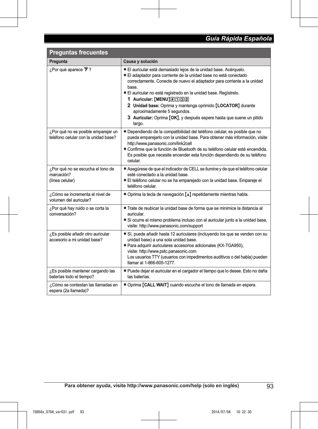 Preguntas frecuentesPregunta Causa y solución¿Por qué aparece _?LEl auricular está demasiado lejos de la unidad base. Acérquelo.LEl adaptador para corriente de la unidad base no está conectado correctamente. Conecte de nuevo el adaptador para corriente a la unidad base.LEl auricular no está registrado en la unidad base. Regístrelo.1Auricular: {MENU}(13)2Unidad base: Oprima y mantenga oprimido {LOCATOR} durante aproximadamente 5 segundos.3Auricular: Oprima {OK}, y después espere hasta que suene un pitido largo. ¿Por qué no es posible emparejar un teléfono celular con la unidad base?LDependiendo de la compatibilidad del teléfono celular, es posible que no pueda emparejarlo con la unidad base. Para obtener más información, visite http://www.panasonic.com/link2cellLConfirme que la función de Bluetooth de su teléfono celular esté encendida. Es posible que necesite encender esta función dependiendo de su teléfono celular.¿Por qué no se escucha el tono de marcación? (línea celular)LAsegúrese de que el indicador de CELL se ilumine y de que el teléfono celular esté conectado a la unidad base.LEl teléfono celular no se ha emparejado con la unidad base. Empareje el teléfono celular.¿Cómo se incrementa el nivel de volumen del auricular?LOprima la tecla de navegación {^} repetidamente mientras habla.¿Por qué hay ruido o se corta la conversación?LTrate de reubicar la unidad base de forma que se minimice la distancia al auricular.LSi ocurre el mismo problema incluso con el auricular junto a la unidad base, visite: http://www.panasonic.com/support¿Es posible añadir otro auricular accesorio a mi unidad base?LSí, puede añadir hasta 12 auriculares (incluyendo los que se venden con su unidad base) a una sola unidad base.LPara adquirir auriculares accesorios adicionales (KX-TGA950),visite: http://www.pstc.panasonic.comLos usuarios TTY (usuarios con impedimentos auditivos o del habla) pueden llamar al 1-866-605-1277.¿Es posible mantener cargando las baterías todo el tiempo?LPuede dejar el auricular en el cargador el tiempo que lo desee. Esto no daña las baterías.¿Cómo se contestan las llamadas en espera (2a llamada)?LOprima {CALL WAIT} cuando escuche el tono de llamada en espera.Para obtener ayuda, visite http://www.panasonic.com/help (solo en inglés) 93Guía Rápida Española TG958x_0704_ver031.pdf   93 2014/07/04   10:32:30