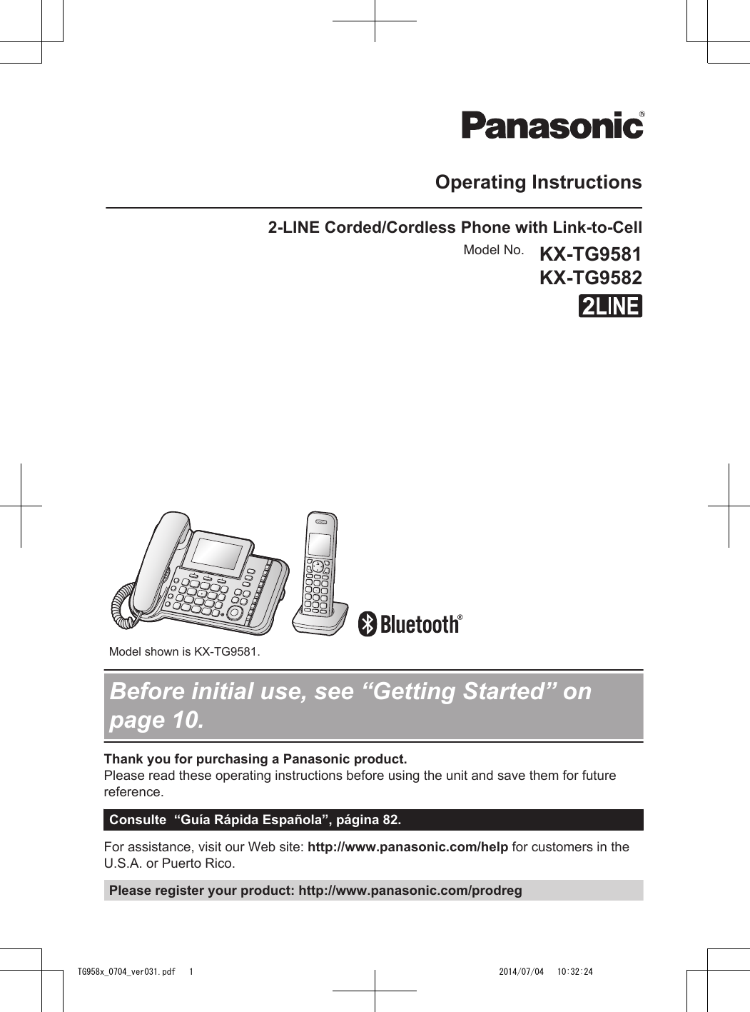 Operating Instructions2-LINE Corded/Cordless Phone with Link-to-CellModel No. KX-TG9581KX-TG9582          Model shown is KX-TG9581.Before initial use, see “Getting Started” onpage 10.Thank you for purchasing a Panasonic product.Please read these operating instructions before using the unit and save them for futurereference.Consulte  “Guía Rápida Española”, página 82.For assistance, visit our Web site: http://www.panasonic.com/help for customers in theU.S.A. or Puerto Rico.Please register your product: http://www.panasonic.com/prodregTG958x_0704_ver031.pdf   1 2014/07/04   10:32:24