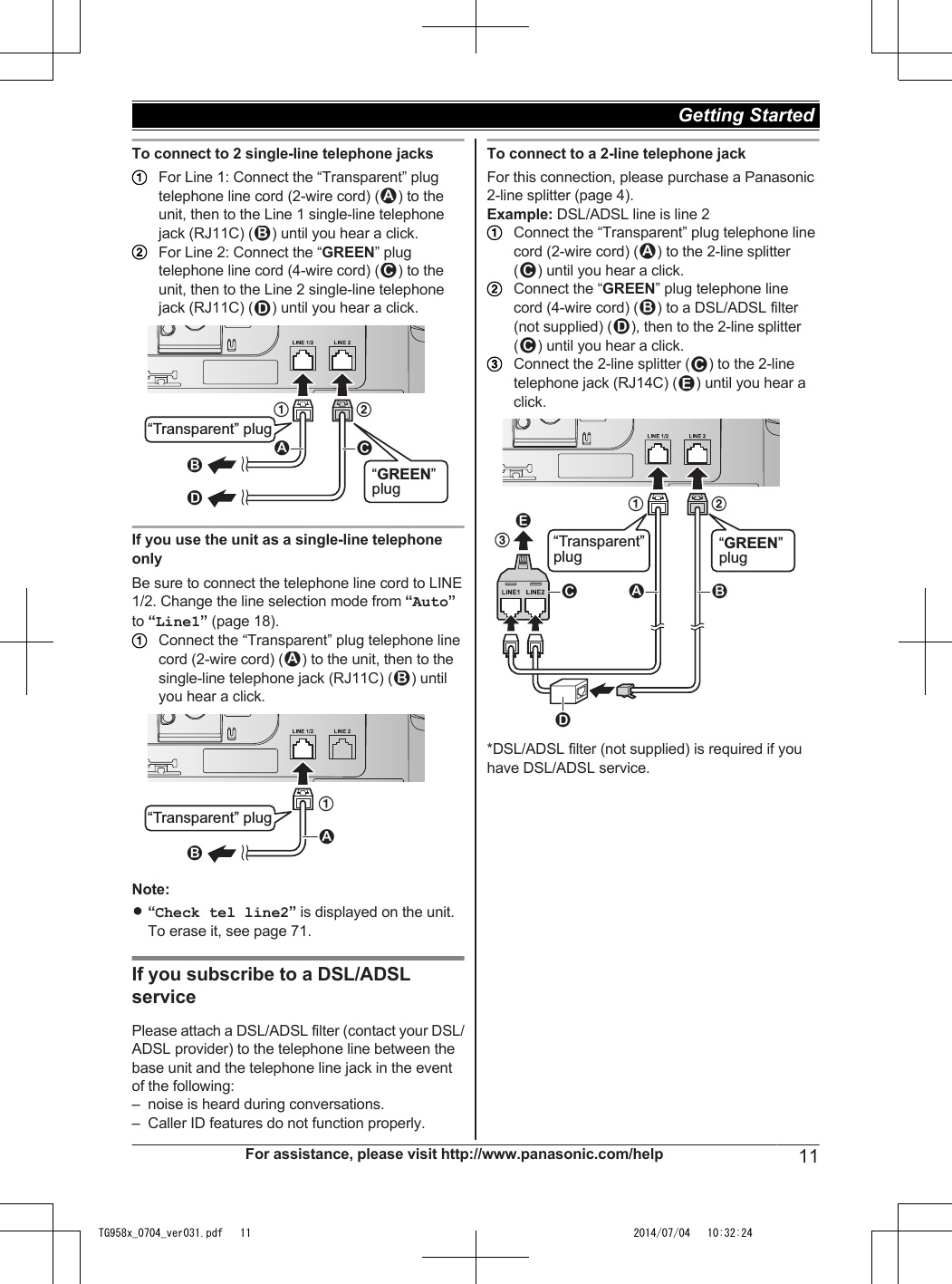 To connect to 2 single-line telephone jacksFor Line 1: Connect the “Transparent” plugtelephone line cord (2-wire cord) (1) to theunit, then to the Line 1 single-line telephonejack (RJ11C) (2) until you hear a click.For Line 2: Connect the “GREEN” plugtelephone line cord (4-wire cord) (3) to theunit, then to the Line 2 single-line telephonejack (RJ11C) (4) until you hear a click.3121“Transparent” plug“GREEN”  plug24If you use the unit as a single-line telephoneonlyBe sure to connect the telephone line cord to LINE1/2. Change the line selection mode from “Auto”to “Line1” (page 18).Connect the “Transparent” plug telephone linecord (2-wire cord) (1) to the unit, then to thesingle-line telephone jack (RJ11C) (2) untilyou hear a click.“Transparent” plug211Note:R“Check tel line2” is displayed on the unit.To erase it, see page 71.If you subscribe to a DSL/ADSLservicePlease attach a DSL/ADSL filter (contact your DSL/ADSL provider) to the telephone line between thebase unit and the telephone line jack in the eventof the following:– noise is heard during conversations.– Caller ID features do not function properly.To connect to a 2-line telephone jackFor this connection, please purchase a Panasonic2-line splitter (page 4).Example: DSL/ADSL line is line 2Connect the “Transparent” plug telephone linecord (2-wire cord) (1) to the 2-line splitter(3) until you hear a click.Connect the “GREEN” plug telephone linecord (4-wire cord) (2) to a DSL/ADSL filter(not supplied) (4), then to the 2-line splitter(3) until you hear a click.Connect the 2-line splitter (3) to the 2-linetelephone jack (RJ14C) (5) until you hear aclick.1254213“GREEN”  plug“Transparent”  plug3*DSL/ADSL filter (not supplied) is required if youhave DSL/ADSL service.For assistance, please visit http://www.panasonic.com/help 11Getting Started TG958x_0704_ver031.pdf   11 2014/07/04   10:32:24