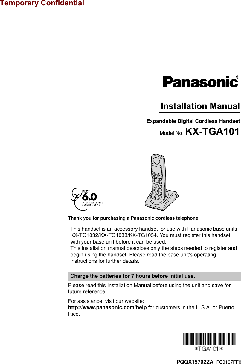 Thank you for purchasing a Panasonic cordless telephone.Please read this Installation Manual before using the unit and save for future reference.For assistance, visit our website:http://www.panasonic.com/help for customers in the U.S.A. or Puerto Rico.This handset is an accessory handset for use with Panasonic base units KX-TG1032/KX-TG1033/KX-TG1034. You must register this handset with your base unit before it can be used.This installation manual describes only the steps needed to register and begin using the handset. Please read the base unit’s operating instructions for further details.Charge the batteries for 7 hours before initial use.Expandable Digital Cordless HandsetModel No. KX-TGA101Installation ManualPQQX15792ZA  FC0107FF0Temporary Confidential