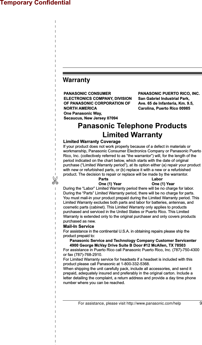 For assistance, please visit http://www.panasonic.com/help 9✄WarrantyPANASONIC CONSUMER ELECTRONICS COMPANY, DIVISION OF PANASONIC CORPORATION OF NORTH AMERICA One Panasonic Way, Secaucus, New Jersey 07094PANASONIC PUERTO RICO, INC.San Gabriel Industrial Park, Ave. 65 de Infantería, Km. 9.5,Carolina, Puerto Rico 00985Panasonic Telephone ProductsLimited WarrantyLimited Warranty CoverageIf your product does not work properly because of a defect in materials or workmanship, Panasonic Consumer Electronics Company or Panasonic Puerto Rico, Inc. (collectively referred to as “the warrantor”) will, for the length of the period indicated on the chart below, which starts with the date of original purchase (“Limited Warranty period”), at its option either (a) repair your product with new or refurbished parts, or (b) replace it with a new or a refurbished product. The decision to repair or replace will be made by the warrantor.     Parts       Labor     One (1) Year    One (1) YearDuring the “Labor” Limited Warranty period there will be no charge for labor. During the “Parts” Limited Warranty period, there will be no charge for parts. You must mail-in your product prepaid during the Limited Warranty period. This Limited Warranty excludes both parts and labor for batteries, antennas, and cosmetic parts (cabinet). This Limited Warranty only applies to products purchased and serviced in the United States or Puerto Rico. This Limited Warranty is extended only to the original purchaser and only covers products purchased as new.Mail-In ServiceFor assistance in the continental U.S.A. in obtaining repairs please ship the product prepaid to:  Panasonic Service and Technology Company Customer Servicenter  4900 George McVay Drive Suite B Door #12 McAllen, TX 78503For assistance in Puerto Rico call Panasonic Puerto Rico, Inc. (787)-750-4300 or fax (787)-768-2910.For Limited Warranty service for headsets if a headset is included with this product please call Panasonic at 1-800-332-5368.When shipping the unit carefully pack, include all accessories, and send it prepaid, adequately insured and preferably in the original carton. Include a letter detailing the complaint, a return address and provide a day time phone number where you can be reached.Temporary Confidential