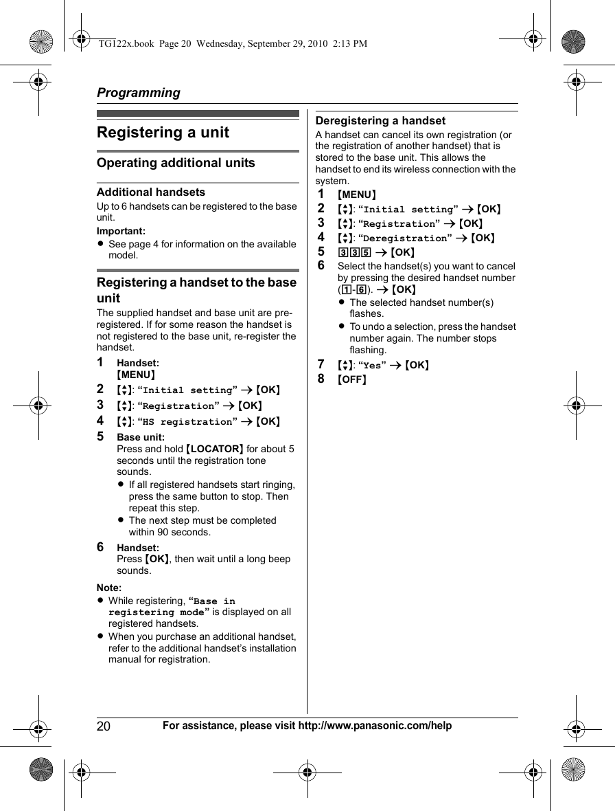 Programming20For assistance, please visit http://www.panasonic.com/helpRegistering a unitOperating additional unitsAdditional handsetsUp to 6 handsets can be registered to the base unit.Important:LSee page 4 for information on the available model.Registering a handset to the base unitThe supplied handset and base unit are pre-registered. If for some reason the handset is not registered to the base unit, re-register the handset.1Handset:{MENU}2{r}: “Initial setting” s {OK}3{r}: “Registration” s {OK}4{r}: “HS registration” s {OK}5Base unit:Press and hold {LOCATOR} for about 5 seconds until the registration tone sounds.LIf all registered handsets start ringing, press the same button to stop. Then repeat this step.LThe next step must be completed within 90 seconds.6Handset:Press {OK}, then wait until a long beep sounds.Note:LWhile registering, “Base in registering mode” is displayed on all registered handsets.LWhen you purchase an additional handset, refer to the additional handset’s installation manual for registration.Deregistering a handsetA handset can cancel its own registration (or the registration of another handset) that is stored to the base unit. This allows the handset to end its wireless connection with the system.1{MENU}2{r}: “Initial setting” s {OK}3{r}: “Registration” s {OK}4{r}: “Deregistration” s {OK}5335 s {OK}6Select the handset(s) you want to cancel by pressing the desired handset number (1-6). s {OK}LThe selected handset number(s) flashes.LTo undo a selection, press the handset number again. The number stops flashing.7{r}: “Yes” s {OK}8{OFF}TG122x.book  Page 20  Wednesday, September 29, 2010  2:13 PM