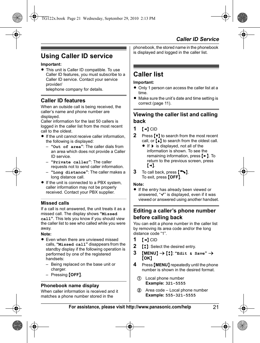 Caller ID Service21For assistance, please visit http://www.panasonic.com/helpUsing Caller ID serviceImportant:LThis unit is Caller ID compatible. To use Caller ID features, you must subscribe to a Caller ID service. Contact your service provider/telephone company for details.Caller ID featuresWhen an outside call is being received, the caller’s name and phone number are displayed.Caller information for the last 50 callers is logged in the caller list from the most recent call to the oldest.LIf the unit cannot receive caller information, the following is displayed:–“Out of area”: The caller dials from an area which does not provide a Caller ID service.–“Private caller”: The caller requests not to send caller information.–“Long distance”: The caller makes a long distance call.LIf the unit is connected to a PBX system, caller information may not be properly received. Contact your PBX supplier.Missed callsIf a call is not answered, the unit treats it as a missed call. The display shows “Missed call”. This lets you know if you should view the caller list to see who called while you were away.Note:LEven when there are unviewed missed calls, “Missed call” disappears from the standby display if the following operation is performed by one of the registered handsets:– Being replaced on the base unit or charger.– Pressing {OFF}.Phonebook name displayWhen caller information is received and it matches a phone number stored in the phonebook, the stored name in the phonebook is displayed and logged in the caller list.Caller listImportant:LOnly 1 person can access the caller list at a time.LMake sure the unit’s date and time setting is correct (page 11).Viewing the caller list and calling back1{&lt;} CID2Press {V} to search from the most recent call, or {^} to search from the oldest call.LIf &gt; is displayed, not all of the information is shown. To see the remaining information, press {&gt;}. To return to the previous screen, press {&lt;}.3To call back, press {C}.To exit, press {OFF}.Note:LIf the entry has already been viewed or answered, “Q” is displayed, even if it was viewed or answered using another handset.Editing a caller’s phone number before calling backYou can edit a phone number in the caller list by removing its area code and/or the long distance code “1”.1{&lt;} CID2{r}: Select the desired entry.3{MENU} s {r}: “Edit &amp; Save” s {OK}4Press {MENU} repeatedly until the phone number is shown in the desired format.1Local phone numberExample: 321-55552Area code – Local phone numberExample: 555-321-5555TG122x.book  Page 21  Wednesday, September 29, 2010  2:13 PM