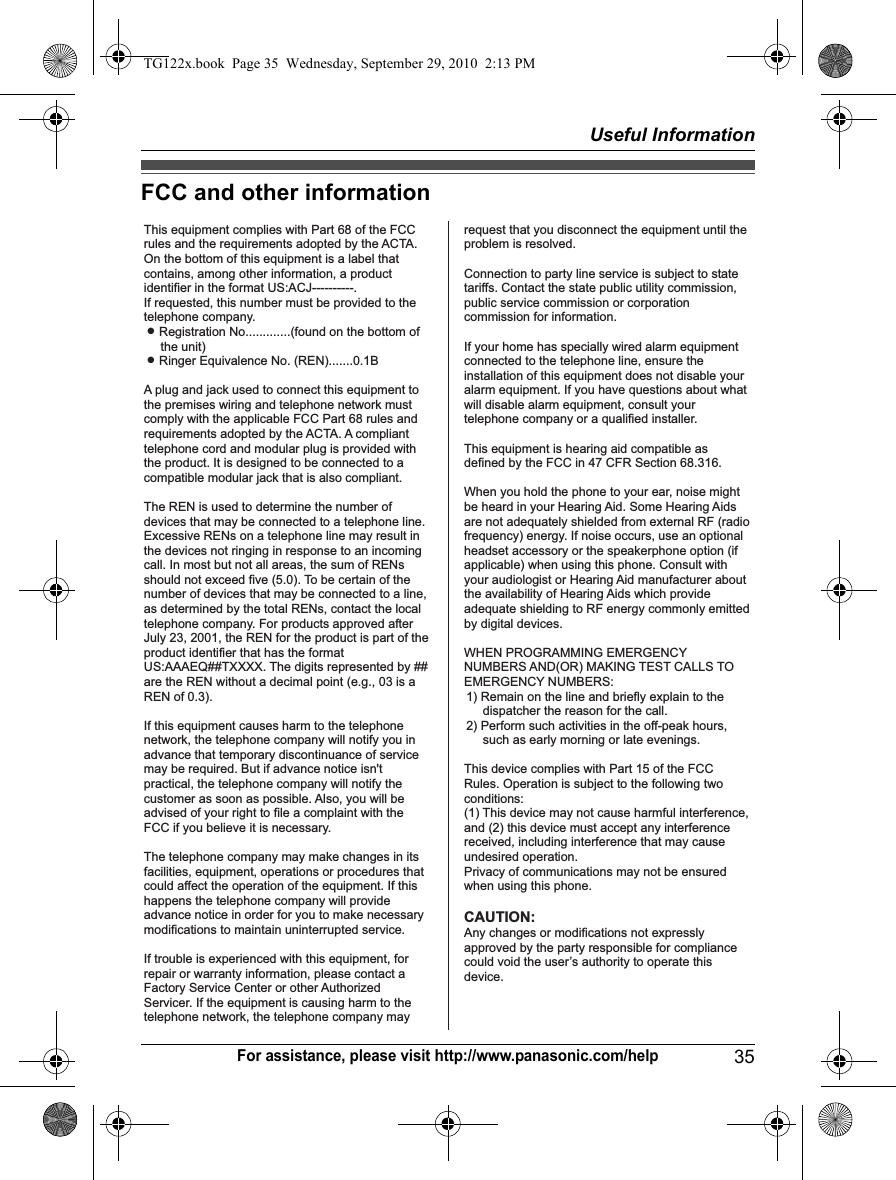 Useful Information35For assistance, please visit http://www.panasonic.com/helpFCC and other informationThis equipment complies with Part 68 of the FCC rules and the requirements adopted by the ACTA. On the bottom of this equipment is a label that contains, among other information, a product identifier in the format US:ACJ----------.If requested, this number must be provided to the telephone company.L Registration No.............(found on the bottom of the unit)L Ringer Equivalence No. (REN).......0.1BA plug and jack used to connect this equipment to the premises wiring and telephone network must comply with the applicable FCC Part 68 rules and requirements adopted by the ACTA. A compliant telephone cord and modular plug is provided with the product. It is designed to be connected to a compatible modular jack that is also compliant.The REN is used to determine the number of devices that may be connected to a telephone line. Excessive RENs on a telephone line may result in the devices not ringing in response to an incoming call. In most but not all areas, the sum of RENs should not exceed five (5.0). To be certain of the number of devices that may be connected to a line, as determined by the total RENs, contact the local telephone company. For products approved after July 23, 2001, the REN for the product is part of the product identifier that has the format US:AAAEQ##TXXXX. The digits represented by ## are the REN without a decimal point (e.g., 03 is a REN of 0.3).If this equipment causes harm to the telephone network, the telephone company will notify you in advance that temporary discontinuance of service may be required. But if advance notice isn&apos;t practical, the telephone company will notify the customer as soon as possible. Also, you will be advised of your right to file a complaint with the FCC if you believe it is necessary.The telephone company may make changes in its facilities, equipment, operations or procedures that could affect the operation of the equipment. If this happens the telephone company will provide advance notice in order for you to make necessary modifications to maintain uninterrupted service.If trouble is experienced with this equipment, for repair or warranty information, please contact a Factory Service Center or other Authorized Servicer. If the equipment is causing harm to the telephone network, the telephone company mayrequest that you disconnect the equipment until the problem is resolved.Connection to party line service is subject to state tariffs. Contact the state public utility commission, public service commission or corporation commission for information.If your home has specially wired alarm equipment connected to the telephone line, ensure the installation of this equipment does not disable your alarm equipment. If you have questions about what will disable alarm equipment, consult your telephone company or a qualified installer.This equipment is hearing aid compatible as defined by the FCC in 47 CFR Section 68.316.When you hold the phone to your ear, noise might be heard in your Hearing Aid. Some Hearing Aids are not adequately shielded from external RF (radio frequency) energy. If noise occurs, use an optional headset accessory or the speakerphone option (if applicable) when using this phone. Consult with your audiologist or Hearing Aid manufacturer about the availability of Hearing Aids which provide adequate shielding to RF energy commonly emitted by digital devices.WHEN PROGRAMMING EMERGENCY NUMBERS AND(OR) MAKING TEST CALLS TO EMERGENCY NUMBERS:1) Remain on the line and briefly explain to the dispatcher the reason for the call.2) Perform such activities in the off-peak hours, such as early morning or late evenings.This device complies with Part 15 of the FCC Rules. Operation is subject to the following two conditions:(1) This device may not cause harmful interference, and (2) this device must accept any interference received, including interference that may cause undesired operation.Privacy of communications may not be ensured when using this phone.CAUTION:Any changes or modifications not expressly approved by the party responsible for compliance could void the user’s authority to operate this device. TG122x.book  Page 35  Wednesday, September 29, 2010  2:13 PM