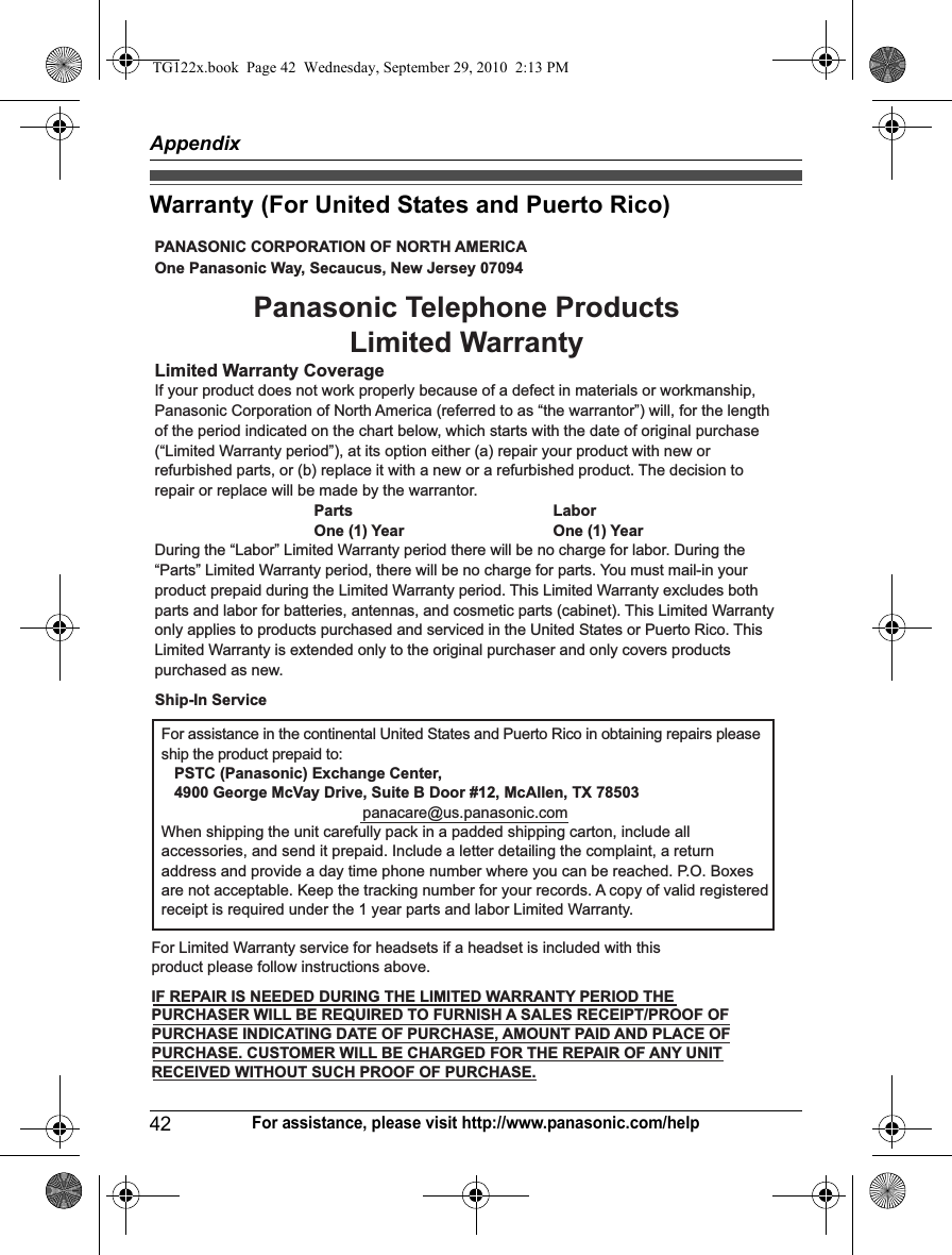 Appendix42For assistance, please visit http://www.panasonic.com/helpWarranty (For United States and Puerto Rico)PANASONIC CORPORATION OF NORTH AMERICA One Panasonic Way, Secaucus, New Jersey 07094Limited Warranty CoverageIf your product does not work properly because of a defect in materials or workmanship, Panasonic Corporation of North America (referred to as “the warrantor”) will, for the length of the period indicated on the chart below, which starts with the date of original purchase (“Limited Warranty period”), at its option either (a) repair your product with new or refurbished parts, or (b) replace it with a new or a refurbished product. The decision to repair or replace will be made by the warrantor.     Parts    Labor     One (1) Year    One (1) YearDuring the “Labor” Limited Warranty period there will be no charge for labor. During the “Parts” Limited Warranty period, there will be no charge for parts. You must mail-in your product prepaid during the Limited Warranty period. This Limited Warranty excludes both parts and labor for batteries, antennas, and cosmetic parts (cabinet). This Limited Warranty only applies to products purchased and serviced in the United States or Puerto Rico. This Limited Warranty is extended only to the original purchaser and only covers products purchased as new.For assistance in the continental United States and Puerto Rico in obtaining repairs please ship the product prepaid to:   PSTC (Panasonic) Exchange Center,   4900 George McVay Drive, Suite B Door #12, McAllen, TX 78503panacare@us.panasonic.comWhen shipping the unit carefully pack in a padded shipping carton, include all accessories, and send it prepaid. Include a letter detailing the complaint, a return address and provide a day time phone number where you can be reached. P.O. Boxes are not acceptable. Keep the tracking number for your records. A copy of valid registered receipt is required under the 1 year parts and labor Limited Warranty.For Limited Warranty service for headsets if a headset is included with this product please follow instructions above.IF REPAIR IS NEEDED DURING THE LIMITED WARRANTY PERIOD THE  PURCHASER WILL BE REQUIRED TO FURNISH A SALES RECEIPT/PROOF OF PURCHASE INDICATING DATE OF PURCHASE, AMOUNT PAID AND PLACE OF PURCHASE. CUSTOMER WILL BE CHARGED FOR THE REPAIR OF ANY UNIT RECEIVED WITHOUT SUCH PROOF OF PURCHASE.Panasonic Telephone Products Limited WarrantyShip-In ServiceTG122x.book  Page 42  Wednesday, September 29, 2010  2:13 PM