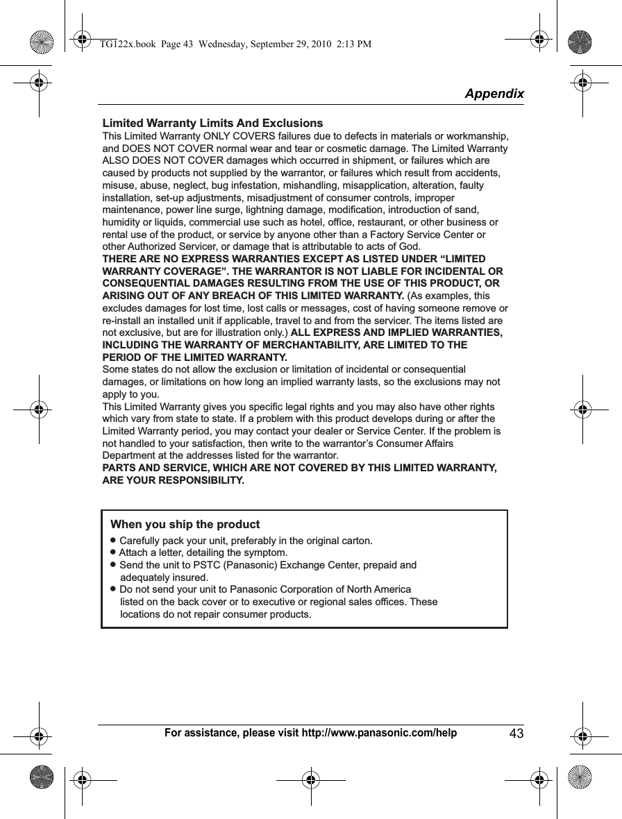 Appendix43For assistance, please visit http://www.panasonic.com/helpLimited Warranty Limits And ExclusionsThis Limited Warranty ONLY COVERS failures due to defects in materials or workmanship, and DOES NOT COVER normal wear and tear or cosmetic damage. The Limited Warranty ALSO DOES NOT COVER damages which occurred in shipment, or failures which are caused by products not supplied by the warrantor, or failures which result from accidents, misuse, abuse, neglect, bug infestation, mishandling, misapplication, alteration, faulty installation, set-up adjustments, misadjustment of consumer controls, improper maintenance, power line surge, lightning damage, modification, introduction of sand, humidity or liquids, commercial use such as hotel, office, restaurant, or other business or rental use of the product, or service by anyone other than a Factory Service Center or other Authorized Servicer, or damage that is attributable to acts of God.THERE ARE NO EXPRESS WARRANTIES EXCEPT AS LISTED UNDER “LIMITED WARRANTY COVERAGE”. THE WARRANTOR IS NOT LIABLE FOR INCIDENTAL OR CONSEQUENTIAL DAMAGES RESULTING FROM THE USE OF THIS PRODUCT, OR ARISING OUT OF ANY BREACH OF THIS LIMITED WARRANTY. (As examples, this excludes damages for lost time, lost calls or messages, cost of having someone remove or re-install an installed unit if applicable, travel to and from the servicer. The items listed are not exclusive, but are for illustration only.) ALL EXPRESS AND IMPLIED WARRANTIES, INCLUDING THE WARRANTY OF MERCHANTABILITY, ARE LIMITED TO THE PERIOD OF THE LIMITED WARRANTY.Some states do not allow the exclusion or limitation of incidental or consequential damages, or limitations on how long an implied warranty lasts, so the exclusions may not apply to you.This Limited Warranty gives you specific legal rights and you may also have other rights which vary from state to state. If a problem with this product develops during or after the Limited Warranty period, you may contact your dealer or Service Center. If the problem is not handled to your satisfaction, then write to the warrantor’s Consumer Affairs Department at the addresses listed for the warrantor.PARTS AND SERVICE, WHICH ARE NOT COVERED BY THIS LIMITED WARRANTY, ARE YOUR RESPONSIBILITY.L Carefully pack your unit, preferably in the original carton.L Attach a letter, detailing the symptom.L Send the unit to PSTC (Panasonic) Exchange Center, prepaid and      adequately insured.L Do not send your unit to Panasonic Corporation of North America      listed on the back cover or to executive or regional sales offices. These      locations do not repair consumer products.When you ship the productTG122x.book  Page 43  Wednesday, September 29, 2010  2:13 PM