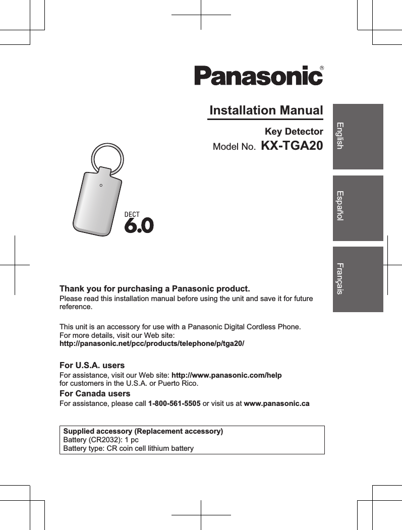 FrançaisEspañolEnglishInstallation ManualModel No. KX-TGA20Key DetectorThank you for purchasing a Panasonic product.Please read this installation manual before using the unit and save it for futurereference.This unit is an accessory for use with a Panasonic Digital Cordless Phone.For more details, visit our Web site:http://panasonic.net/pcc/products/telephone/p/tga20/For U.S.A. usersFor assistance, visit our Web site: http://www.panasonic.com/helpfor customers in the U.S.A. or Puerto Rico.For Canada usersFor assistance, please call 1-800-561-5505 or visit us at www.panasonic.caSupplied accessory (Replacement accessory)Battery (CR2032): 1 pcBattery type: CR coin cell lithium battery