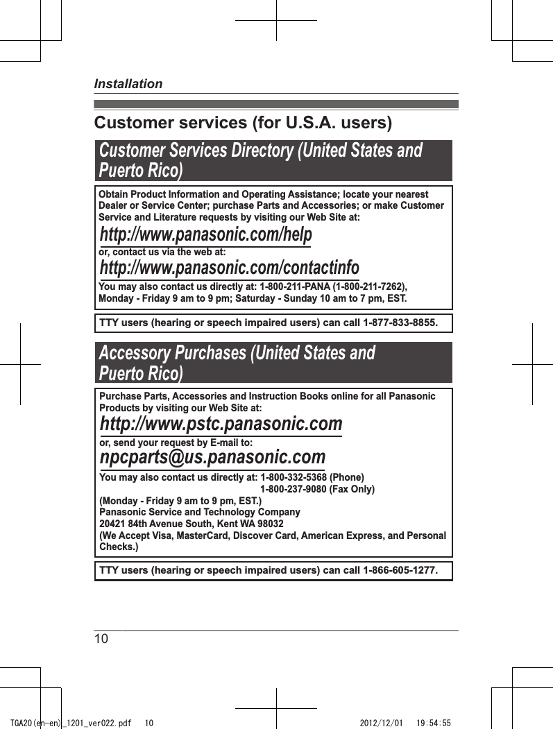 Customer services (for U.S.A. users)Customer Services Directory (United States andPuerto Rico)TTY users (hearing or speech impaired users) can call 1-877-833-8855.TTY users (hearing or speech impaired users) can call 1-866-605-1277.Accessory Purchases (United States andPuerto Rico)Obtain Product Information and Operating Assistance; locate your nearest Dealer or Service Center; purchase Parts and Accessories; or make CustomerService and Literature requests by visiting our Web Site at:or, contact us via the web at:You may also contact us directly at: 1-800-211-PANA (1-800-211-7262),Monday - Friday 9 am to 9 pm; Saturday - Sunday 10 am to 7 pm, EST.http://www.panasonic.com/helphttp://www.panasonic.com/contactinfoPurchase Parts, Accessories and Instruction Books online for all PanasonicProducts by visiting our Web Site at:or, send your request by E-mail to:You may also contact us directly at: 1-800-332-5368 (Phone)                                                              1-800-237-9080 (Fax Only)(Monday - Friday 9 am to 9 pm, EST.)Panasonic Service and Technology Company20421 84th Avenue South, Kent WA 98032(We Accept Visa, MasterCard, Discover Card, American Express, and PersonalChecks.)http://www.pstc.panasonic.comnpcparts@us.panasonic.com10InstallationTGA20(en-en)_1201_ver022.pdf   10 2012/12/01   19:54:55