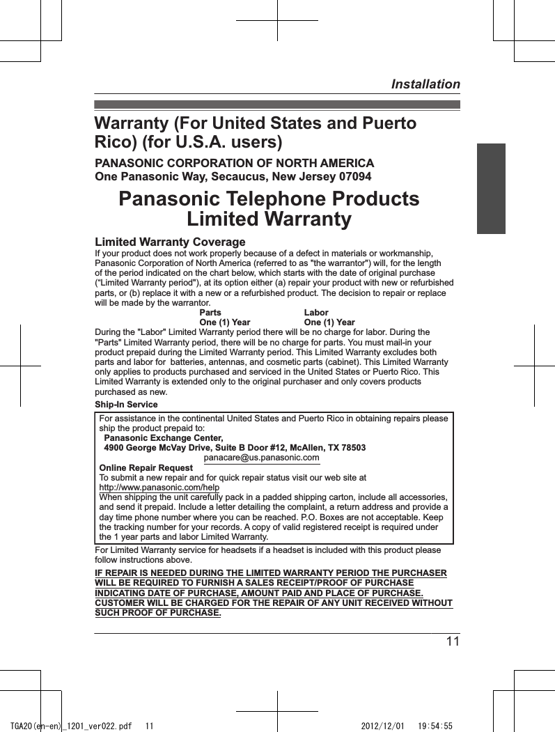 Warranty (For United States and PuertoRico) (for U.S.A. users)PANASONIC CORPORATION OF NORTH AMERICAOne Panasonic Way, Secaucus, New Jersey 07094Panasonic Telephone ProductsLimited WarrantyLimited Warranty CoverageIf your product does not work properly because of a defect in materials or workmanship,Panasonic Corporation of North America (referred to as &quot;the warrantor&quot;) will, for the lengthof the period indicated on the chart below, which starts with the date of original purchase(“Limited Warranty period&quot;), at its option either (a) repair your product with new or refurbishedparts, or (b) replace it with a new or a refurbished product. The decision to repair or replacewill be made by the warrantor.  Parts   Labor  One (1) Year   One (1) YearDuring the &quot;Labor&quot; Limited Warranty period there will be no charge for labor. During the&quot;Parts&quot; Limited Warranty period, there will be no charge for parts. You must mail-in yourproduct prepaid during the Limited Warranty period. This Limited Warranty excludes bothparts and labor for  batteries, antennas, and cosmetic parts (cabinet). This Limited Warrantyonly applies to products purchased and serviced in the United States or Puerto Rico. ThisLimited Warranty is extended only to the original purchaser and only covers productspurchased as new.Ship-In ServiceFor Limited Warranty service for headsets if a headset is included with this product pleasefollow instructions above.IF REPAIR IS NEEDED DURING THE LIMITED WARRANTY PERIOD THE PURCHASERWILL BE REQUIRED TO FURNISH A SALES RECEIPT/PROOF OF PURCHASEINDICATING DATE OF PURCHASE, AMOUNT PAID AND PLACE OF PURCHASE.CUSTOMER WILL BE CHARGED FOR THE REPAIR OF ANY UNIT RECEIVED WITHOUTSUCH PROOF OF PURCHASE.For assistance in the continental United States and Puerto Rico in obtaining repairs pleaseship the product prepaid to:  Panasonic Exchange Center,  4900 George McVay Drive, Suite B Door #12, McAllen, TX 78503  panacare@us.panasonic.comOnline Repair RequestTo submit a new repair and for quick repair status visit our web site athttp://www.panasonic.com/helpWhen shipping the unit carefully pack in a padded shipping carton, include all accessories,and send it prepaid. Include a letter detailing the complaint, a return address and provide aday time phone number where you can be reached. P.O. Boxes are not acceptable. Keepthe tracking number for your records. A copy of valid registered receipt is required underthe 1 year parts and labor Limited Warranty.11InstallationTGA20(en-en)_1201_ver022.pdf   11 2012/12/01   19:54:55