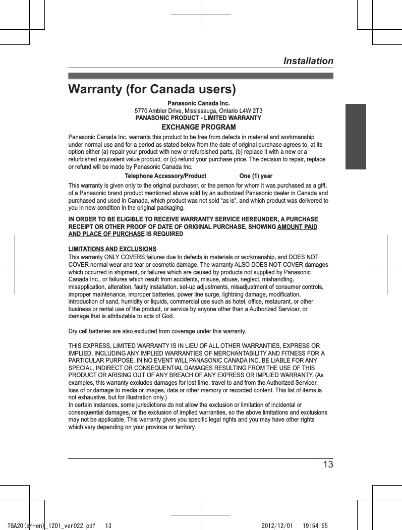 Warranty (for Canada users)Panasonic Canada Inc.5770 Ambler Drive, Mississauga, Ontario L4W 2T3PANASONIC PRODUCT - LIMITED WARRANTYEXCHANGE PROGRAMPanasonic Canada Inc. warrants this product to be free from defects in material and workmanship under normal use and for a period as stated below from the date of original purchase agrees to, at its option either (a) repair your product with new or refurbished parts, (b) replace it with a new or a refurbished equivalent value product, or (c) refund your purchase price. The decision to repair, replace or refund will be made by Panasonic Canada Inc.Telephone Accessory/Product                     One (1) yearThis warranty is given only to the original purchaser, or the person for whom it was purchased as a gift, of a Panasonic brand product mentioned above sold by an authorized Panasonic dealer in Canada and purchased and used in Canada, which product was not sold “as is”, and which product was delivered to you in new condition in the original packaging. IN ORDER TO BE ELIGIBLE TO RECEIVE WARRANTY SERVICE HEREUNDER, A PURCHASE RECEIPT OR OTHER PROOF OF DATE OF ORIGINAL PURCHASE, SHOWING AMOUNT PAID AND PLACE OF PURCHASE IS REQUIRED LIMITATIONS AND EXCLUSIONSThis warranty ONLY COVERS failures due to defects in materials or workmanship, and DOES NOT COVER normal wear and tear or cosmetic damage. The warranty ALSO DOES NOT COVER damages which occurred in shipment, or failures which are caused by products not supplied by Panasonic Canada Inc., or failures which result from accidents, misuse, abuse, neglect, mishandling, misapplication, alteration, faulty installation, set-up adjustments, misadjustment of consumer controls, improper maintenance, improper batteries, power line surge, lightning damage, modification, introduction of sand, humidity or liquids, commercial use such as hotel, office, restaurant, or other business or rental use of the product, or service by anyone other than a Authorized Servicer, or damage that is attributable to acts of God. Dry cell batteries are also excluded from coverage under this warranty.THIS EXPRESS, LIMITED WARRANTY IS IN LIEU OF ALL OTHER WARRANTIES, EXPRESS OR IMPLIED, INCLUDING ANY IMPLIED WARRANTIES OF MERCHANTABILITY AND FITNESS FOR A PARTICULAR PURPOSE. IN NO EVENT WILL PANASONIC CANADA INC. BE LIABLE FOR ANY SPECIAL, INDIRECT OR CONSEQUENTIAL DAMAGES RESULTING FROM THE USE OF THIS PRODUCT OR ARISING OUT OF ANY BREACH OF ANY EXPRESS OR IMPLIED WARRANTY. (As examples, this warranty excludes damages for lost time, travel to and from the Authorized Servicer, loss of or damage to media or images, data or other memory or recorded content. This list of items is not exhaustive, but for illustration only.)In certain instances, some jurisdictions do not allow the exclusion or limitation of incidental or consequential damages, or the exclusion of implied warranties, so the above limitations and exclusions may not be applicable. This warranty gives you specific legal rights and you may have other rights which vary depending on your province or territory. 13InstallationTGA20(en-en)_1201_ver022.pdf   13 2012/12/01   19:54:55