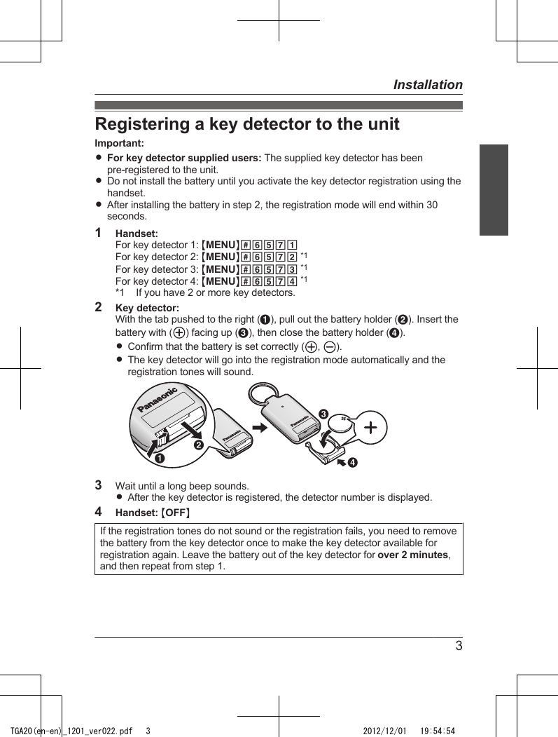 Registering a key detector to the unitImportant:RFor key detector supplied users: The supplied key detector has beenpre-registered to the unit.RDo not install the battery until you activate the key detector registration using thehandset.RAfter installing the battery in step 2, the registration mode will end within 30seconds.1Handset:For key detector 1: MMENUN#6571For key detector 2: MMENUN#6572 *1For key detector 3: MMENUN#6573 *1For key detector 4: MMENUN#6574 *1*1 If you have 2 or more key detectors.2Key detector:With the tab pushed to the right (A), pull out the battery holder (B). Insert thebattery with ( ) facing up (C), then close the battery holder (D).RConfirm that the battery is set correctly ( ,  ).RThe key detector will go into the registration mode automatically and theregistration tones will sound.CDBA3Wait until a long beep sounds.RAfter the key detector is registered, the detector number is displayed.4Handset: MOFFNIf the registration tones do not sound or the registration fails, you need to removethe battery from the key detector once to make the key detector available forregistration again. Leave the battery out of the key detector for over 2 minutes,and then repeat from step 1.3InstallationTGA20(en-en)_1201_ver022.pdf   3 2012/12/01   19:54:54