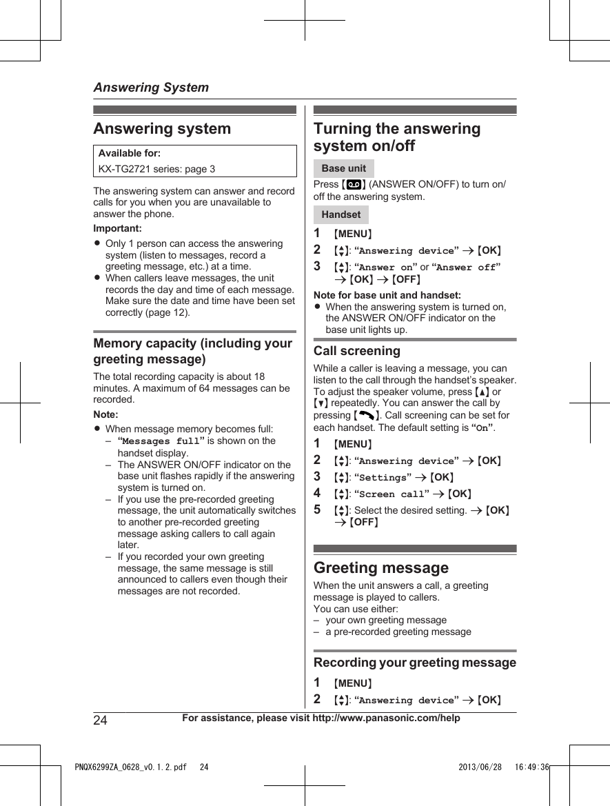 Answering systemAvailable for:KX-TG2721 series: page 3The answering system can answer and recordcalls for you when you are unavailable toanswer the phone.Important:ROnly 1 person can access the answeringsystem (listen to messages, record agreeting message, etc.) at a time.RWhen callers leave messages, the unitrecords the day and time of each message.Make sure the date and time have been setcorrectly (page 12).Memory capacity (including yourgreeting message)The total recording capacity is about 18minutes. A maximum of 64 messages can berecorded.Note:RWhen message memory becomes full:–“Messages full” is shown on thehandset display.– The ANSWER ON/OFF indicator on thebase unit flashes rapidly if the answeringsystem is turned on.– If you use the pre-recorded greetingmessage, the unit automatically switchesto another pre-recorded greetingmessage asking callers to call againlater.– If you recorded your own greetingmessage, the same message is stillannounced to callers even though theirmessages are not recorded.Turning the answeringsystem on/offBase unitPress M N (ANSWER ON/OFF) to turn on/off the answering system.Handset1MMENUN2MbN: “Answering device” a MOKN3MbN: “Answer on” or “Answer off”a MOKN a MOFFNNote for base unit and handset:RWhen the answering system is turned on,the ANSWER ON/OFF indicator on thebase unit lights up.Call screeningWhile a caller is leaving a message, you canlisten to the call through the handset’s speaker.To adjust the speaker volume, press MDN orMCN repeatedly. You can answer the call bypressing MN. Call screening can be set foreach handset. The default setting is “On”.1MMENUN2MbN: “Answering device” a MOKN3MbN: “Settings” a MOKN4MbN: “Screen call” a MOKN5MbN: Select the desired setting. a MOKNa MOFFNGreeting messageWhen the unit answers a call, a greetingmessage is played to callers.You can use either:– your own greeting message– a pre-recorded greeting messageRecording your greeting message1MMENUN2MbN: “Answering device” a MOKN24 For assistance, please visit http://www.panasonic.com/helpAnswering SystemPNQX6299ZA_0628_v0.1.2.pdf   24 2013/06/28   16:49:36