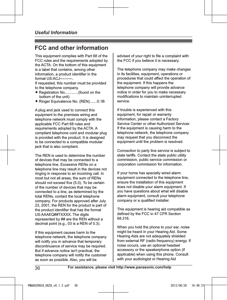 FCC and other informationThis equipment complies with Part 68 of the FCC rules and the requirements adopted by the ACTA. On the bottom of this equipment is a label that contains, among other information, a product identifier in the format US:ACJ----------.If requested, this number must be provided to the telephone company.L Registration No.............(found on the bottom of the unit)L Ringer Equivalence No. (REN).......0.1BA plug and jack used to connect this equipment to the premises wiring and telephone network must comply with the applicable FCC Part 68 rules and requirements adopted by the ACTA. A compliant telephone cord and modular plug is provided with the product. It is designed to be connected to a compatible modular jack that is also compliant.The REN is used to determine the number of devices that may be connected to a telephone line. Excessive RENs on a telephone line may result in the devices not ringing in response to an incoming call. In most but not all areas, the sum of RENs should not exceed five (5.0). To be certain of the number of devices that may be connected to a line, as determined by the total RENs, contact the local telephone company. For products approved after July 23, 2001, the REN for the product is part of the product identifier that has the format US:AAAEQ##TXXXX. The digits represented by ## are the REN without a decimal point (e.g., 03 is a REN of 0.3).If this equipment causes harm to the telephone network, the telephone company will notify you in advance that temporary discontinuance of service may be required. But if advance notice isn&apos;t practical, the telephone company will notify the customer as soon as possible. Also, you will beadvised of your right to file a complaint with the FCC if you believe it is necessary.The telephone company may make changes in its facilities, equipment, operations or procedures that could affect the operation of the equipment. If this happens the telephone company will provide advance notice in order for you to make necessary modifications to maintain uninterrupted service.If trouble is experienced with this equipment, for repair or warranty information, please contact a Factory Service Center or other Authorized Servicer. If the equipment is causing harm to the telephone network, the telephone company may request that you disconnect the equipment until the problem is resolved.Connection to party line service is subject to state tariffs. Contact the state public utility commission, public service commission or corporation commission for information.If your home has specially wired alarm equipment connected to the telephone line, ensure the installation of this equipment does not disable your alarm equipment. If you have questions about what will disable alarm equipment, consult your telephone company or a qualified installer.This equipment is hearing aid compatible as defined by the FCC in 47 CFR Section 68.316.When you hold the phone to your ear, noise might be heard in your Hearing Aid. Some Hearing Aids are not adequately shielded from external RF (radio frequency) energy. If  noise occurs, use an optional headset accessory or the speakerphone option (if applicable) when using this phone. Consult with your audiologist or Hearing Aid36 For assistance, please visit http://www.panasonic.com/helpUseful InformationPNQX6299ZA_0628_v0.1.2.pdf   36 2013/06/28   16:49:37