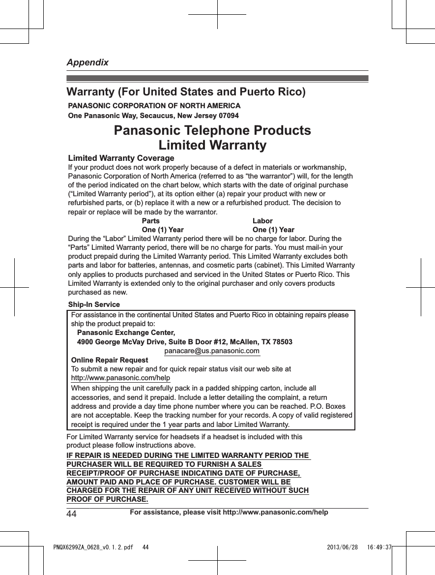 Warranty (For United States and Puerto Rico)PANASONIC CORPORATION OF NORTH AMERICA One Panasonic Way, Secaucus, New Jersey 07094Limited Warranty CoverageIf your product does not work properly because of a defect in materials or workmanship, Panasonic Corporation of North America (referred to as “the warrantor”) will, for the length of the period indicated on the chart below, which starts with the date of original purchase (“Limited Warranty period”), at its option either (a) repair your product with new or refurbished parts, or (b) replace it with a new or a refurbished product. The decision to repair or replace will be made by the warrantor.     Parts       Labor     One (1) Year   One (1) YearDuring the “Labor” Limited Warranty period there will be no charge for labor. During the “Parts” Limited Warranty period, there will be no charge for parts. You must mail-in your product prepaid during the Limited Warranty period. This Limited Warranty excludes both parts and labor for batteries, antennas, and cosmetic parts (cabinet). This Limited Warranty only applies to products purchased and serviced in the United States or Puerto Rico. This Limited Warranty is extended only to the original purchaser and only covers products purchased as new.For assistance in the continental United States and Puerto Rico in obtaining repairs please ship the product prepaid to:   Panasonic Exchange Center,   4900 George McVay Drive, Suite B Door #12, McAllen, TX 78503panacare@us.panasonic.comOnline Repair RequestTo submit a new repair and for quick repair status visit our web site athttp://www.panasonic.com/helpWhen shipping the unit carefully pack in a padded shipping carton, include all accessories, and send it prepaid. Include a letter detailing the complaint, a return address and provide a day time phone number where you can be reached. P.O. Boxes are not acceptable. Keep the tracking number for your records. A copy of valid registered receipt is required under the 1 year parts and labor Limited Warranty.For Limited Warranty service for headsets if a headset is included with this product please follow instructions above.IF REPAIR IS NEEDED DURING THE LIMITED WARRANTY PERIOD THE  PURCHASER WILL BE REQUIRED TO FURNISH A SALES  RECEIPT/PROOF OF PURCHASE INDICATING DATE OF PURCHASE,  AMOUNT PAID AND PLACE OF PURCHASE. CUSTOMER WILL BE  CHARGED FOR THE REPAIR OF ANY UNIT RECEIVED WITHOUT SUCH  PROOF OF PURCHASE.Panasonic Telephone Products Limited WarrantyShip-In Service44 For assistance, please visit http://www.panasonic.com/helpAppendixPNQX6299ZA_0628_v0.1.2.pdf   44 2013/06/28   16:49:37