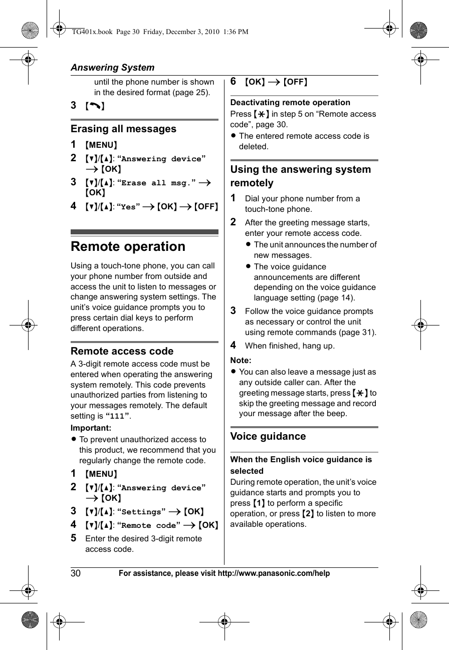 Answering System30For assistance, please visit http://www.panasonic.com/helpuntil the phone number is shown in the desired format (page 25).3{C}Erasing all messages1{MENU}2{V}/{^}: “Answering device” i {OK}3{V}/{^}: “Erase all msg.” i {OK}4{V}/{^}: “Yes” i {OK} i {OFF}Remote operationUsing a touch-tone phone, you can call your phone number from outside and access the unit to listen to messages or change answering system settings. The unit’s voice guidance prompts you to press certain dial keys to perform different operations.Remote access codeA 3-digit remote access code must be entered when operating the answering system remotely. This code prevents unauthorized parties from listening to your messages remotely. The default setting is “111”.Important:LTo prevent unauthorized access to this product, we recommend that you regularly change the remote code.1{MENU}2{V}/{^}: “Answering device” i {OK}3{V}/{^}: “Settings” i {OK}4{V}/{^}: “Remote code” i {OK}5Enter the desired 3-digit remote access code.6{OK} i {OFF}Deactivating remote operationPress {*} in step 5 on “Remote access code”, page 30.LThe entered remote access code is deleted.Using the answering system remotely1Dial your phone number from a touch-tone phone.2After the greeting message starts, enter your remote access code.LThe unit announces the number of new messages.LThe voice guidance announcements are different depending on the voice guidance language setting (page 14).3Follow the voice guidance prompts as necessary or control the unit using remote commands (page 31).4When finished, hang up.Note:LYou can also leave a message just as any outside caller can. After the greeting message starts, press {*} to skip the greeting message and record your message after the beep.Voice guidanceWhen the English voice guidance is selectedDuring remote operation, the unit’s voice guidance starts and prompts you to press {1} to perform a specific operation, or press {2} to listen to more available operations.TG401x.book  Page 30  Friday, December 3, 2010  1:36 PM
