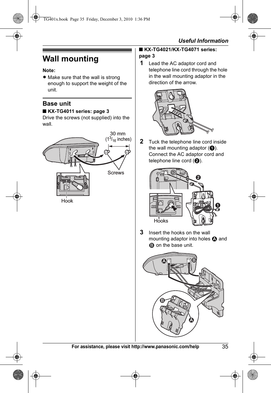 Useful Information35For assistance, please visit http://www.panasonic.com/helpWall mountingNote:LMake sure that the wall is strong enough to support the weight of the unit.Base unit■ KX-TG4011 series: page 3Drive the screws (not supplied) into the wall.■ KX-TG4021/KX-TG4071 series: page 31Lead the AC adaptor cord and telephone line cord through the hole in the wall mounting adaptor in the direction of the arrow.2Tuck the telephone line cord inside the wall mounting adaptor (A). Connect the AC adaptor cord and telephone line cord (B).3Insert the hooks on the wall mounting adaptor into holes 1 and 2 on the base unit.HookScrews30 mm (13/16 inches)ABHooks2112TG401x.book  Page 35  Friday, December 3, 2010  1:36 PM