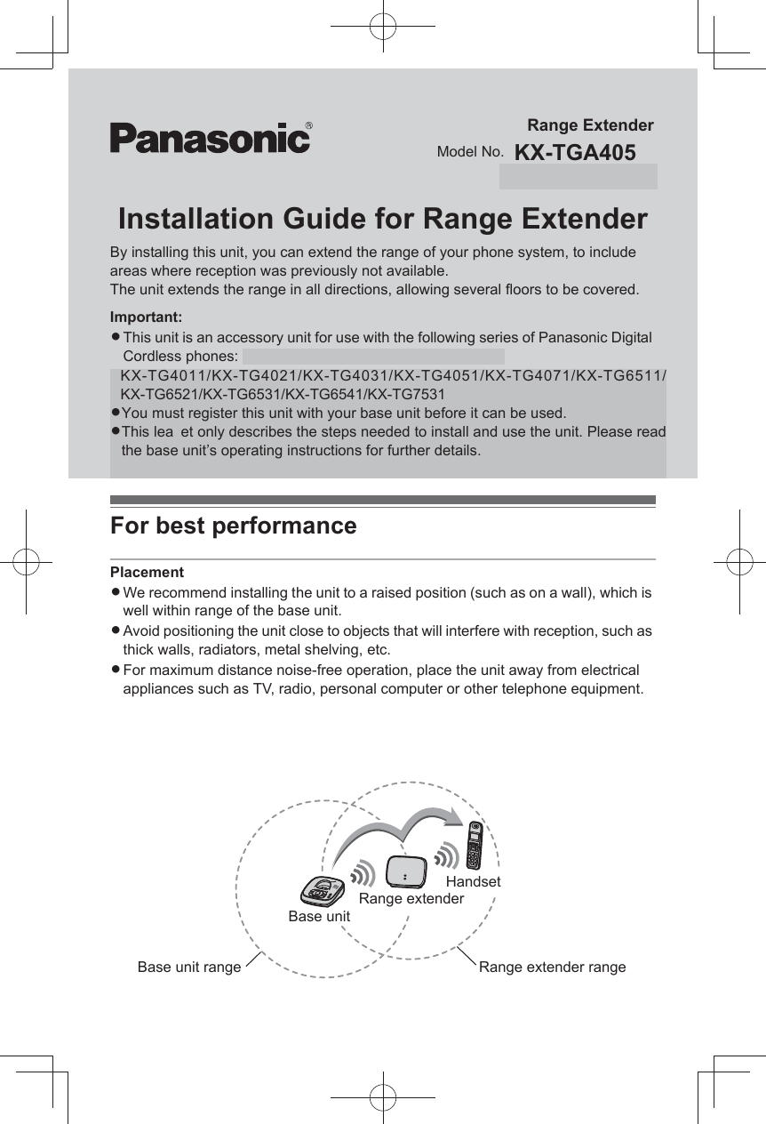 Installation Guide for Range ExtenderBy installing this unit, you can extend the range of your phone system, to include areas where reception was previously not available. The unit extends the range in all directions, allowing several floors to be covered.Important:LThis unit is an accessory unit for use with the following series of Panasonic Digital Cordless phones: KX-TG4051/KX-TG4071/KX-TG4051CLThis unit is pre-registered to the base unit.LThis leaflet only describes the steps needed to install and use the unit. Refer to the base unit’s operating instructions for the accessory information, important information for safety, FCC information (for U.S.A. users only), and Industry Canada Notices and other information (for Canada users only).For best performancePlacementLWe recommend installing the unit to a raised position (such as on a wall), which is well within range of the base unit.LAvoid positioning the unit close to objects that will interfere with reception, such as thick walls, radiators, metal shelving, etc.LFor maximum distance noise-free operation, place the unit away from electrical appliances such as TV, radio, personal computer or other telephone equipment.LKeep a minimum distance of 5 m between this unit and the base unit.(The minimum distance may vary depending on the location.) If the unit is installed near the base unit, the handset directly communicates with the base unit.Model No.Range ExtenderKX-TGA405KX-TGA405CBase unitHandsetRange extenderRange extender rangeBase unit rangeKX-TG4011/KX-TG4021/KX-TG4031/KX-TG4051/KX-TG4071/KX-TG6511/KX-TG6521/KX-TG6531/KX-TG6541/KX-TG7531LYou must register this unit with your base unit before it can be used.LThis lea  et only describes the steps needed to install and use the unit. Please read the base unit’s operating instructions for further details.