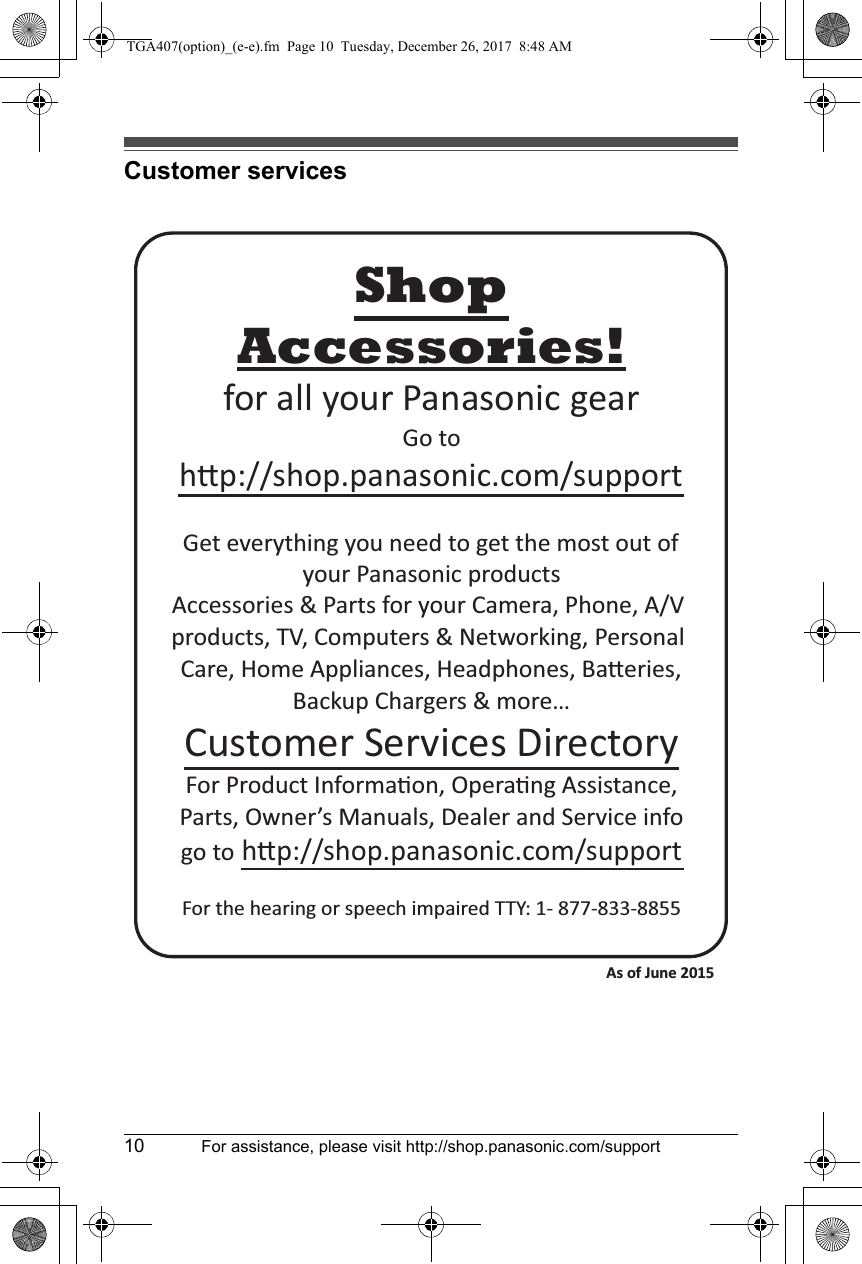 10 For assistance, please visit http://shop.panasonic.com/supportCustomer servicesAccessories!hp://shop.panasonic.com/supportCustomer Services DirectoryShopfor all your Panasonic gearGo to Get everything you need to get the most out ofyour Panasonic products Accessories &amp; Parts for your Camera, Phone, A/V products, TV, Computers &amp; Networking, Personal Care, Home Appliances, Headphones, Baeries, Backup Chargers &amp; more…For Product Informaon, Operang Assistance, Parts, Owner’s Manuals, Dealer and Service infogo to hp://shop.panasonic.com/supportFor the hearing or speech impaired TTY: 1- 877-833-8855 As of June 2015 TGA407(option)_(e-e).fm  Page 10  Tuesday, December 26, 2017  8:48 AM
