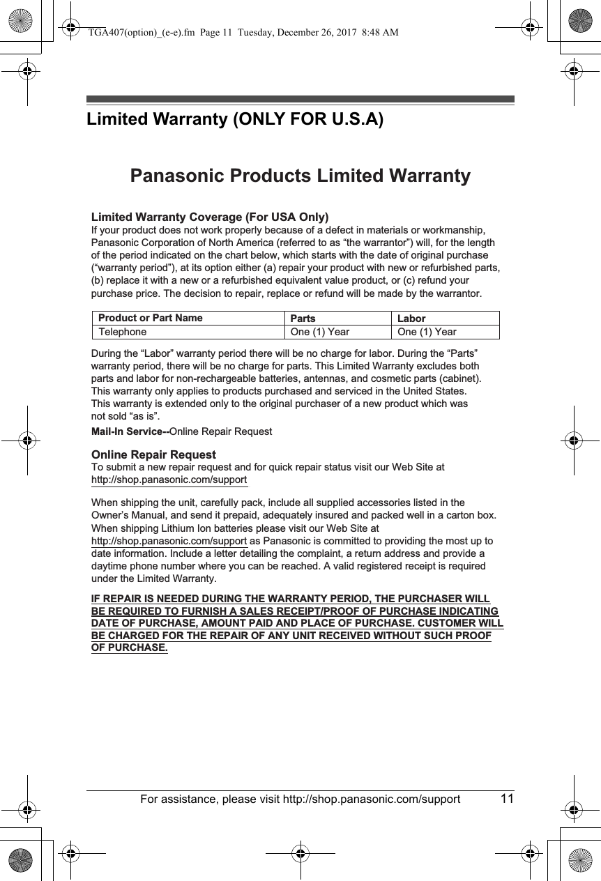 For assistance, please visit http://shop.panasonic.com/support 11Limited Warranty (ONLY FOR U.S.A)Limited Warranty Coverage (For USA Only)LaborOne (1) YearPartsOne (1) YearTo submit a new repair request and for quick repair status visit our Web Site athttp://shop.panasonic.com/supportPanasonic Products Limited WarrantyOnline Repair RequestMail-In Service--Online Repair RequestIf your product does not work properly because of a defect in materials or workmanship, Panasonic Corporation of North America (referred to as “the warrantor”) will, for the length of the period indicated on the chart below, which starts with the date of original purchase (“warranty period”), at its option either (a) repair your product with new or refurbished parts,(b) replace it with a new or a refurbished equivalent value product, or (c) refund your purchase price. The decision to repair, replace or refund will be made by the warrantor.During the “Labor” warranty period there will be no charge for labor. During the “Parts” warranty period, there will be no charge for parts. This Limited Warranty excludes both parts and labor for non-rechargeable batteries, antennas, and cosmetic parts (cabinet). This warranty only applies to products purchased and serviced in the United States.This warranty is extended only to the original purchaser of a new product which was not sold “as is”.TelephoneWhen shipping the unit, carefully pack, include all supplied accessories listed in the Owner’s Manual, and send it prepaid, adequately insured and packed well in a carton box. When shipping Lithium Ion batteries please visit our Web Site at http://shop.panasonic.com/support as Panasonic is committed to providing the most up to date information. Include a letter detailing the complaint, a return address and provide a daytime phone number where you can be reached. A valid registered receipt is required under the Limited Warranty.IF REPAIR IS NEEDED DURING THE WARRANTY PERIOD, THE PURCHASER WILL BE REQUIRED TO FURNISH A SALES RECEIPT/PROOF OF PURCHASE INDICATING DATE OF PURCHASE, AMOUNT PAID AND PLACE OF PURCHASE. CUSTOMER WILL BE CHARGED FOR THE REPAIR OF ANY UNIT RECEIVED WITHOUT SUCH PROOF OF PURCHASE.Product or Part NameTGA407(option)_(e-e).fm  Page 11  Tuesday, December 26, 2017  8:48 AM
