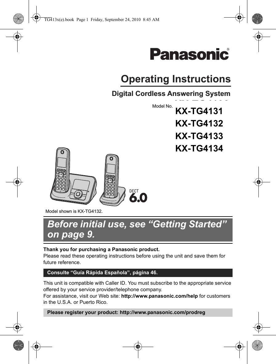 Thank you for purchasing a Panasonic product.Please read these operating instructions before using the unit and save them for future reference.This unit is compatible with Caller ID. You must subscribe to the appropriate service offered by your service provider/telephone company.For assistance, visit our Web site: http://www.panasonic.com/help for customers in the U.S.A. or Puerto Rico.Before initial use, see “Getting Started” on page 9.Consulte “Guía Rápida Española”, página 46.Please register your product: http://www.panasonic.com/prodregOperating InstructionsDigital Cordless Answering SystemModel shown is KX-TG4132.Model No. KX-TG4132KX-TG4133KX-TG4134TG413x(e).book  Page 1  Friday, September 24, 2010  8:45 AMKX-TG4131 KX-TG4132 KX-TG4133 KX-TG4134