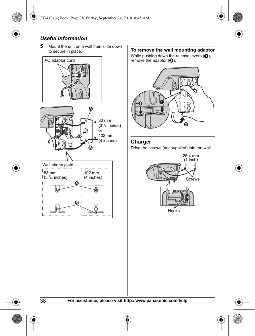 Useful Information38For assistance, please visit http://www.panasonic.com/help5Mount the unit on a wall then slide down to secure in place. To remove the wall mounting adaptorWhile pushing down the release levers (A), remove the adaptor (B).ChargerDrive the screws (not supplied) into the wall.83 mm (31/4 inches)or102 mm (4 inches)AC adaptor cord2183 mm(3 1/4 inches)102 mm(4 inches)21Wall phone plateBAAHooks25.4 mm(1 inch)ScrewsTG413x(e).book  Page 38  Friday, September 24, 2010  8:45 AM