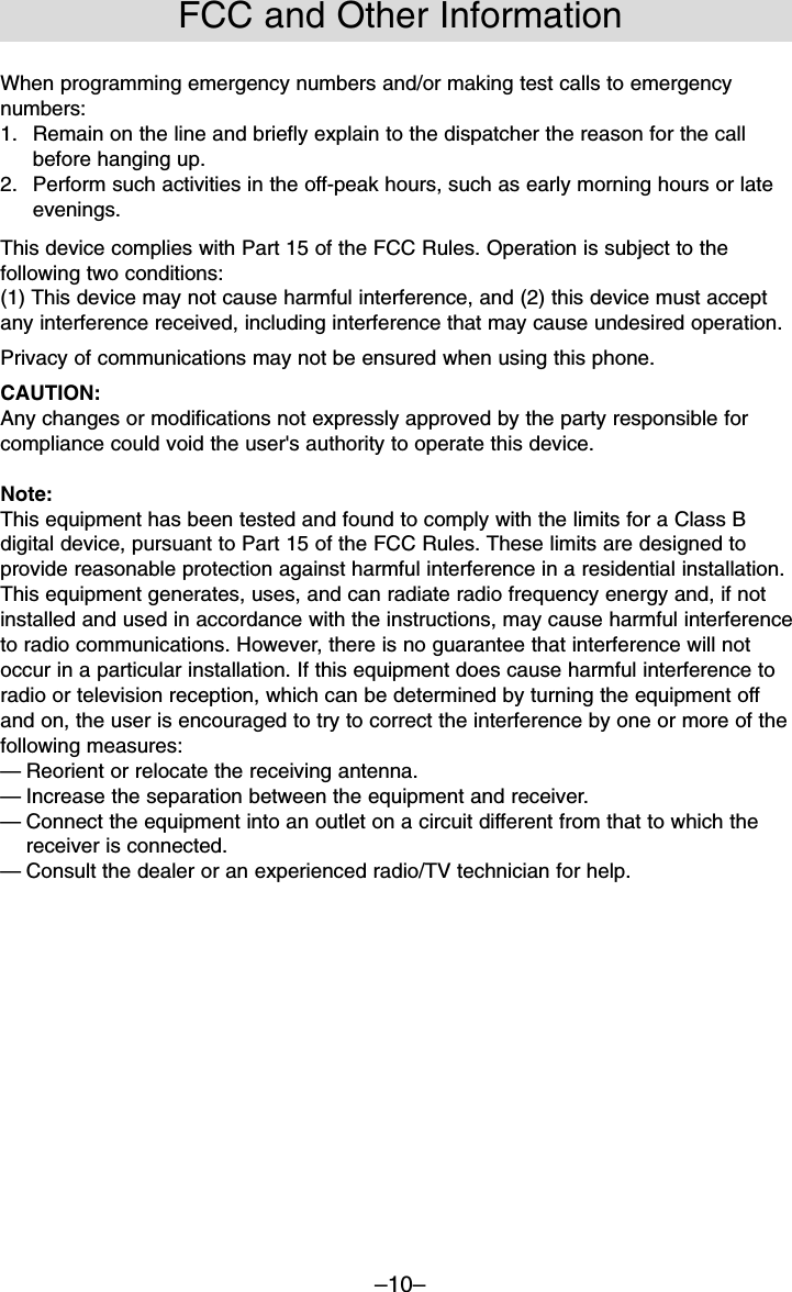 –10–When programming emergency numbers and/or making test calls to emergencynumbers:1.  Remain on the line and briefly explain to the dispatcher the reason for the callbefore hanging up.2.  Perform such activities in the off-peak hours, such as early morning hours or lateevenings.This device complies with Part 15 of the FCC Rules. Operation is subject to thefollowing two conditions:(1) This device may not cause harmful interference, and (2) this device must acceptany interference received, including interference that may cause undesired operation.Privacy of communications may not be ensured when using this phone.CAUTION:Any changes or modifications not expressly approved by the party responsible forcompliance could void the user&apos;s authority to operate this device.Note:This equipment has been tested and found to comply with the limits for a Class Bdigital device, pursuant to Part 15 of the FCC Rules. These limits are designed toprovide reasonable protection against harmful interference in a residential installation.This equipment generates, uses, and can radiate radio frequency energy and, if notinstalled and used in accordance with the instructions, may cause harmful interferenceto radio communications. However, there is no guarantee that interference will notoccur in a particular installation. If this equipment does cause harmful interference toradio or television reception, which can be determined by turning the equipment offand on, the user is encouraged to try to correct the interference by one or more of thefollowing measures:—Reorient or relocate the receiving antenna.—Increase the separation between the equipment and receiver.—Connect the equipment into an outlet on a circuit different from that to which thereceiver is connected.—Consult the dealer or an experienced radio/TV technician for help.FCC and Other Information