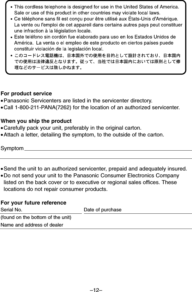 –12–For product service•Panasonic Servicenters are listed in the servicenter directory. •Call 1-800-211-PANA(7262) for the location of an authorized servicenter.When you ship the product•Carefully pack your unit, preferably in the original carton. •Attach a letter, detailing the symptom, to the outside of the carton. Symptom                                                                                                    •Send the unit to an authorized servicenter, prepaid and adequately insured.•Do not send your unit to the Panasonic Consumer Electronics Companylisted on the back cover or to executive or regional sales offices. Theselocations do not repair consumer products.For your future referenceSerial No.  Date of purchase(found on the bottom of the unit)                                                         Name and address of dealer                                                                                       