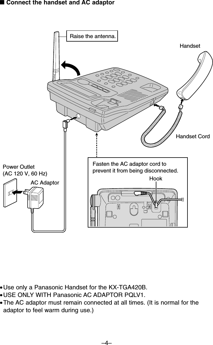 –4–■Connect the handset and AC adaptor•Use only a Panasonic Handset for the KX-TGA420B.•USE ONLY WITH Panasonic AC ADAPTOR PQLV1. •The AC adaptor must remain connected at all times. (It is normal for theadaptor to feel warm during use.)Raise the antenna.HandsetHandset CordAC Adaptor HookFasten the AC adaptor cord to prevent it from being disconnected.Power Outlet(AC 120 V, 60 Hz)