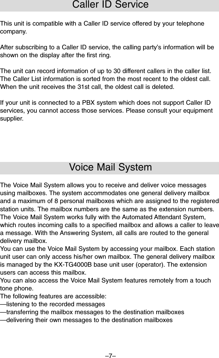 –7–Caller ID ServiceThis unit is compatible with a Caller ID service offered by your telephonecompany. After subscribing to a Caller ID service, the calling party’s information will beshown on the display after the first ring. The unit can record information of up to 30 different callers in the caller list.The Caller List information is sorted from the most recent to the oldest call.When the unit receives the 31st call, the oldest call is deleted.If your unit is connected to a PBX system which does not support Caller IDservices, you cannot access those services. Please consult your equipmentsupplier.Voice Mail SystemThe Voice Mail System allows you to receive and deliver voice messagesusing mailboxes. The system accommodates one general delivery mailboxand a maximum of 8 personal mailboxes which are assigned to the registeredstation units. The mailbox numbers are the same as the extension numbers. The Voice Mail System works fully with the Automated Attendant System,which routes incoming calls to a specified mailbox and allows a caller to leavea message. With the Answering System, all calls are routed to the generaldelivery mailbox.You can use the Voice Mail System by accessing your mailbox. Each stationunit user can only access his/her own mailbox. The general delivery mailboxis managed by the KX-TG4000B base unit user (operator). The extensionusers can access this mailbox.You can also access the Voice Mail System features remotely from a touchtone phone.The following features are accessible:—listening to the recorded messages—transferring the mailbox messages to the destination mailboxes—delivering their own messages to the destination mailboxes