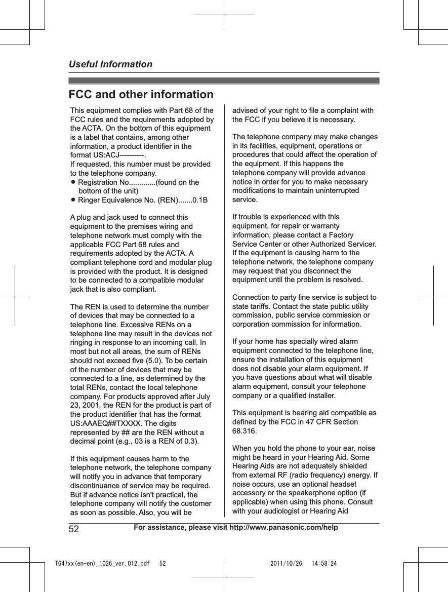FCC and other informationThis equipment complies with Part 68 of the FCC rules and the requirements adopted by the ACTA. On the bottom of this equipment is a label that contains, among other information, a product identifier in the format US:ACJ----------.If requested, this number must be provided to the telephone company.L Registration No.............(found on the bottom of the unit)L Ringer Equivalence No. (REN).......0.1BA plug and jack used to connect this equipment to the premises wiring and telephone network must comply with the applicable FCC Part 68 rules and requirements adopted by the ACTA. A compliant telephone cord and modular plug is provided with the product. It is designed to be connected to a compatible modular jack that is also compliant.The REN is used to determine the number of devices that may be connected to a telephone line. Excessive RENs on a telephone line may result in the devices not ringing in response to an incoming call. In most but not all areas, the sum of RENs should not exceed five (5.0). To be certain of the number of devices that may be connected to a line, as determined by the total RENs, contact the local telephone company. For products approved after July 23, 2001, the REN for the product is part of the product identifier that has the format US:AAAEQ##TXXXX. The digits represented by ## are the REN without a decimal point (e.g., 03 is a REN of 0.3).If this equipment causes harm to the telephone network, the telephone company will notify you in advance that temporary discontinuance of service may be required. But if advance notice isn&apos;t practical, the telephone company will notify the customer as soon as possible. Also, you will beadvised of your right to file a complaint with the FCC if you believe it is necessary.The telephone company may make changes in its facilities, equipment, operations or procedures that could affect the operation of the equipment. If this happens the telephone company will provide advance notice in order for you to make necessary modifications to maintain uninterrupted service.If trouble is experienced with this equipment, for repair or warranty information, please contact a Factory Service Center or other Authorized Servicer. If the equipment is causing harm to the telephone network, the telephone company may request that you disconnect the equipment until the problem is resolved.Connection to party line service is subject to state tariffs. Contact the state public utility commission, public service commission or corporation commission for information.If your home has specially wired alarm equipment connected to the telephone line, ensure the installation of this equipment does not disable your alarm equipment. If you have questions about what will disable alarm equipment, consult your telephone company or a qualified installer.This equipment is hearing aid compatible as defined by the FCC in 47 CFR Section 68.316.When you hold the phone to your ear, noise might be heard in your Hearing Aid. Some Hearing Aids are not adequately shielded from external RF (radio frequency) energy. If  noise occurs, use an optional headset accessory or the speakerphone option (if applicable) when using this phone. Consult with your audiologist or Hearing Aid52 For assistance, please visit http://www.panasonic.com/helpUseful InformationTG47xx(en-en)_1026_ver.012.pdf   52 2011/10/26   14:58:24