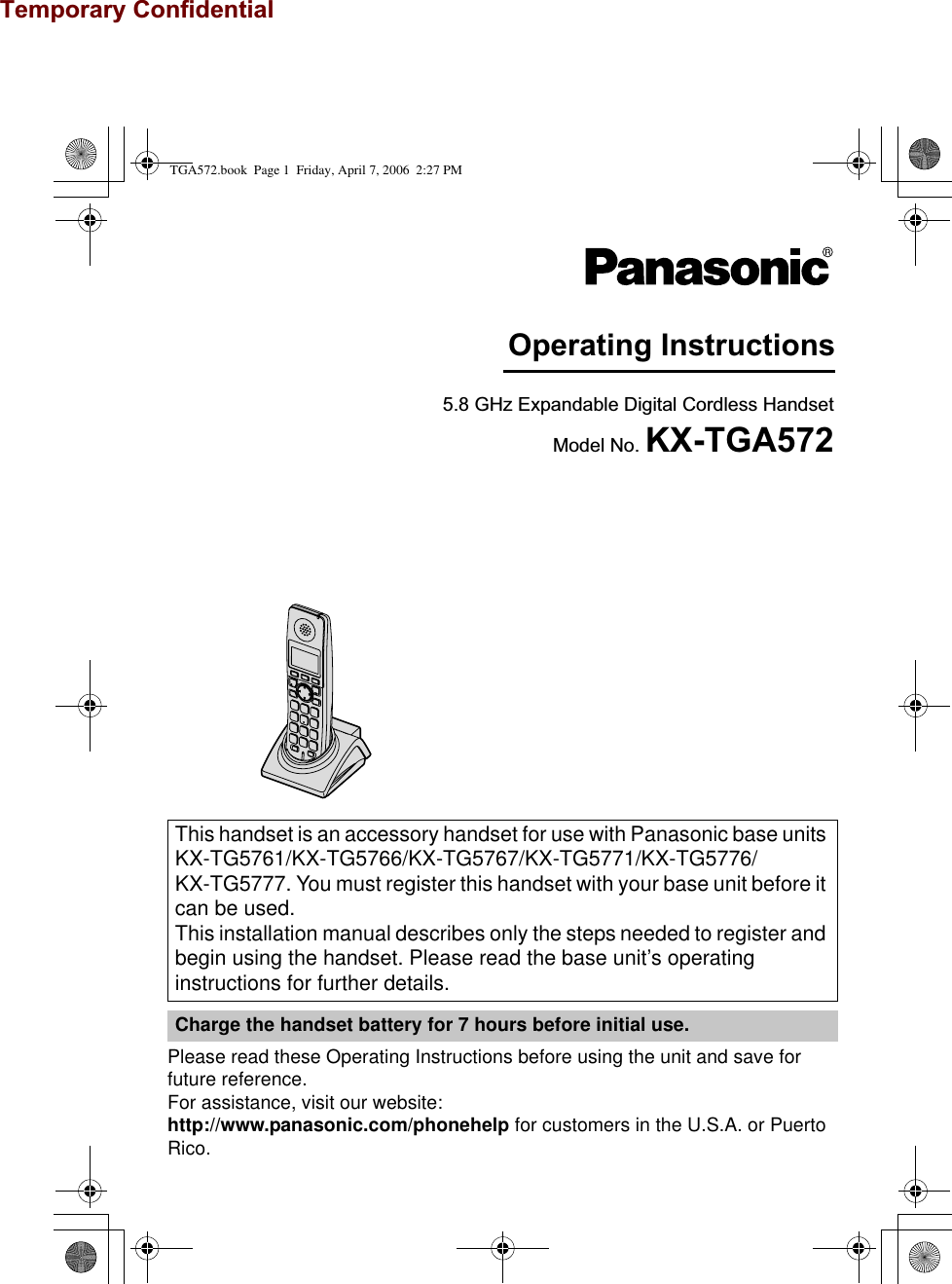 Temporary ConfidentialPlease read these Operating Instructions before using the unit and save for future reference.For assistance, visit our website:http://www.panasonic.com/phonehelp for customers in the U.S.A. or Puerto Rico.This handset is an accessory handset for use with Panasonic base units KX-TG5761/KX-TG5766/KX-TG5767/KX-TG5771/KX-TG5776/KX-TG5777. You must register this handset with your base unit before it can be used.This installation manual describes only the steps needed to register and begin using the handset. Please read the base unit’s operating instructions for further details.Charge the handset battery for 7 hours before initial use.Operating Instructions5.8 GHz Expandable Digital Cordless HandsetModel No. KX-TGA572TGA572.book  Page 1  Friday, April 7, 2006  2:27 PM