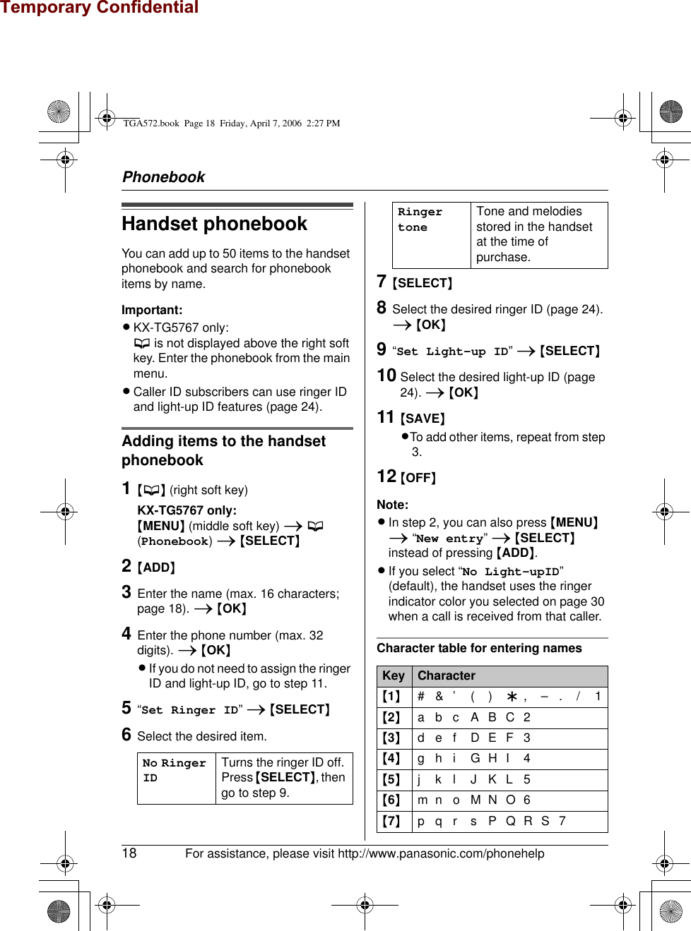 Temporary ConfidentialPhonebook18 For assistance, please visit http://www.panasonic.com/phonehelpHandset phonebookYou can add up to 50 items to the handset phonebook and search for phonebook items by name.Important:LKX-TG5767 only:C is not displayed above the right soft key. Enter the phonebook from the main menu.LCaller ID subscribers can use ringer ID and light-up ID features (page 24).Adding items to the handset phonebook1{C} (right soft key)KX-TG5767 only:{MENU} (middle soft key) i C (Phonebook) i {SELECT}2{ADD}3Enter the name (max. 16 characters; page 18). i {OK}4Enter the phone number (max. 32 digits). i {OK}LIf you do not need to assign the ringer ID and light-up ID, go to step 11.5“Set Ringer ID” i {SELECT}6Select the desired item.7{SELECT}8Select the desired ringer ID (page 24). i {OK}9“Set Light-up ID” i {SELECT}10 Select the desired light-up ID (page 24). i {OK}11 {SAVE}LTo add other items, repeat from step 3.12 {OFF}Note:LIn step 2, you can also press {MENU} i “New entry” i {SELECT} instead of pressing {ADD}.LIf you select “No Light-upID” (default), the handset uses the ringer indicator color you selected on page 30 when a call is received from that caller.Character table for entering namesNo Ringer IDTurns the ringer ID off. Press {SELECT}, then go to step 9.Ringer toneTone and melodies stored in the handset at the time of purchase.Key Character{1}#&amp;’ ( ) ;,–./1{2}abcABC2{3}def DEF3{4}ghi GHI 4{5}jklJKL5{6}mn o MNO6{7}pqr sPQRS7TGA572.book  Page 18  Friday, April 7, 2006  2:27 PM