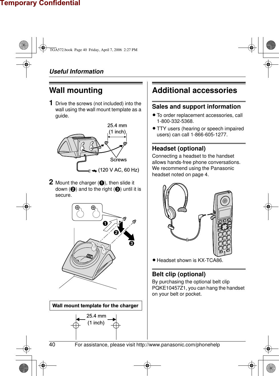 Temporary ConfidentialUseful Information40 For assistance, please visit http://www.panasonic.com/phonehelpWall mounting1Drive the screws (not included) into the wall using the wall mount template as a guide.2Mount the charger (A), then slide it down (B) and to the right (C) until it is secure.Additional accessoriesSales and support informationLTo order replacement accessories, call 1-800-332-5368.LTTY users (hearing or speech impaired users) can call 1-866-605-1277.Headset (optional)Connecting a headset to the handset allows hands-free phone conversations. We recommend using the Panasonic headset noted on page 4.LHeadset shown is KX-TCA86.Belt clip (optional)By purchasing the optional belt clip PQKE10457Z1, you can hang the handset on your belt or pocket.25.4 mm(1 inch)Screws(120 V AC, 60 Hz)ABCWall mount template for the charger25.4 mm (1 inch)TGA572.book  Page 40  Friday, April 7, 2006  2:27 PM