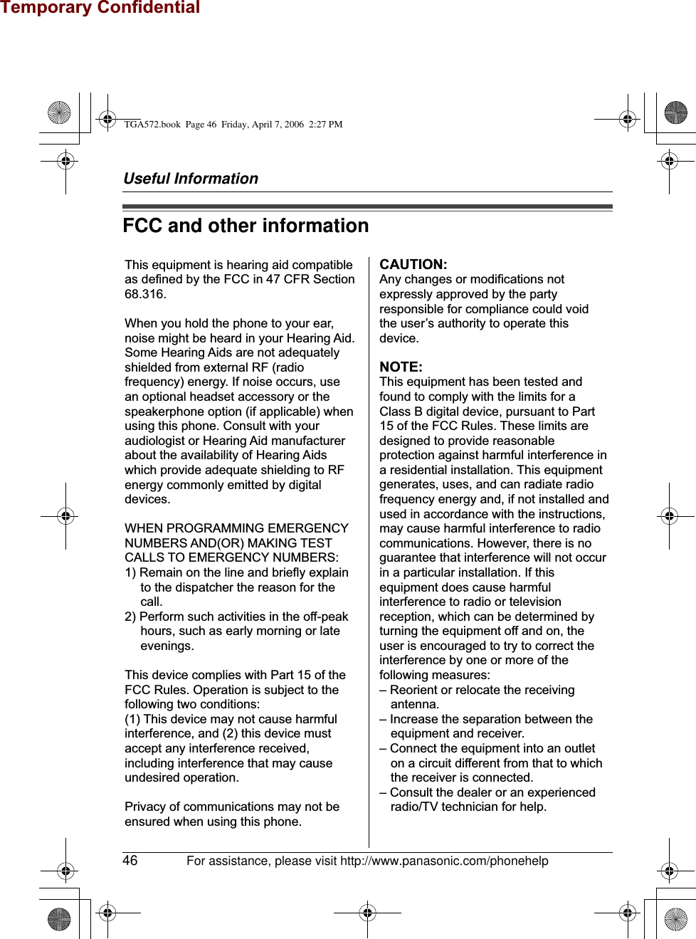 Temporary ConfidentialUseful Information46 For assistance, please visit http://www.panasonic.com/phonehelpFCC and other informationThis equipment is hearing aid compatible as defined by the FCC in 47 CFR Section 68.316.When you hold the phone to your ear, noise might be heard in your Hearing Aid. Some Hearing Aids are not adequately shielded from external RF (radio frequency) energy. If noise occurs, use an optional headset accessory or the speakerphone option (if applicable) when using this phone. Consult with your audiologist or Hearing Aid manufacturer about the availability of Hearing Aids which provide adequate shielding to RF energy commonly emitted by digital devices.WHEN PROGRAMMING EMERGENCY NUMBERS AND(OR) MAKING TEST CALLS TO EMERGENCY NUMBERS:1) Remain on the line and briefly explain to the dispatcher the reason for the call.2) Perform such activities in the off-peak hours, such as early morning or late evenings.This device complies with Part 15 of the FCC Rules. Operation is subject to the following two conditions:(1) This device may not cause harmful interference, and (2) this device must accept any interference received, including interference that may cause undesired operation.Privacy of communications may not be ensured when using this phone.CAUTION:Any changes or modifications not expressly approved by the party responsible for compliance could void the user’s authority to operate this device.NOTE:This equipment has been tested and found to comply with the limits for a Class B digital device, pursuant to Part 15 of the FCC Rules. These limits are designed to provide reasonable protection against harmful interference in a residential installation. This equipment generates, uses, and can radiate radio frequency energy and, if not installed and used in accordance with the instructions, may cause harmful interference to radio communications. However, there is no guarantee that interference will not occur in a particular installation. If this equipment does cause harmful interference to radio or television reception, which can be determined by turning the equipment off and on, the user is encouraged to try to correct the interference by one or more of the following measures:– Reorient or relocate the receiving antenna.– Increase the separation between the equipment and receiver.– Connect the equipment into an outlet on a circuit different from that to which the receiver is connected.– Consult the dealer or an experienced radio/TV technician for help.TGA572.book  Page 46  Friday, April 7, 2006  2:27 PM
