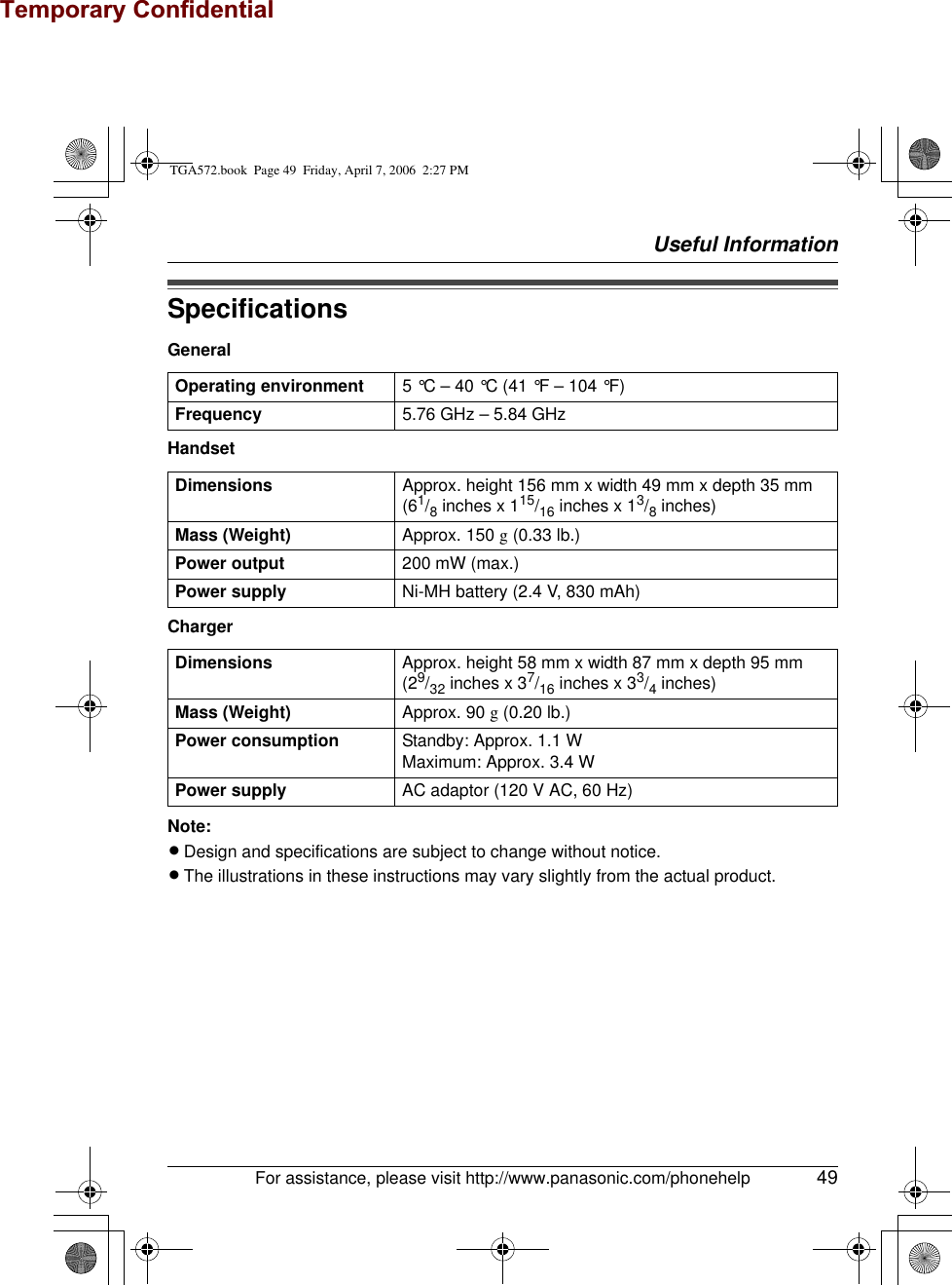 Temporary ConfidentialUseful InformationFor assistance, please visit http://www.panasonic.com/phonehelp 49SpecificationsGeneralHandsetChargerNote:LDesign and specifications are subject to change without notice.LThe illustrations in these instructions may vary slightly from the actual product.Operating environment 5 °C – 40 °C (41 °F – 104 °F)Frequency 5.76 GHz – 5.84 GHzDimensions Approx. height 156 mm x width 49 mm x depth 35 mm(61/8 inches x 115/16 inches x 13/8 inches)Mass (Weight) Approx. 150 g (0.33 lb.)Power output 200 mW (max.)Power supply Ni-MH battery (2.4 V, 830 mAh)Dimensions Approx. height 58 mm x width 87 mm x depth 95 mm(29/32 inches x 37/16 inches x 33/4 inches)Mass (Weight) Approx. 90 g (0.20 lb.)Power consumption Standby: Approx. 1.1 WMaximum: Approx. 3.4 WPower supply AC adaptor (120 V AC, 60 Hz)TGA572.book  Page 49  Friday, April 7, 2006  2:27 PM