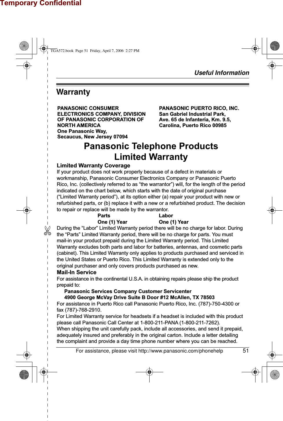 Temporary ConfidentialUseful Information✄For assistance, please visit http://www.panasonic.com/phonehelp 51WarrantyPANASONIC CONSUMER ELECTRONICS COMPANY, DIVISION OF PANASONIC CORPORATION OF NORTH AMERICA One Panasonic Way, Secaucus, New Jersey 07094PANASONIC PUERTO RICO, INC.San Gabriel Industrial Park, Ave. 65 de Infantería, Km. 9.5,Carolina, Puerto Rico 00985Panasonic Telephone ProductsLimited WarrantyLimited Warranty CoverageIf your product does not work properly because of a defect in materials or workmanship, Panasonic Consumer Electronics Company or Panasonic Puerto Rico, Inc. (collectively referred to as “the warrantor”) will, for the length of the period indicated on the chart below, which starts with the date of original purchase (“Limited Warranty period”), at its option either (a) repair your product with new or refurbished parts, or (b) replace it with a new or a refurbished product. The decision to repair or replace will be made by the warrantor.     Parts       Labor     One (1) Year    One (1) YearDuring the “Labor” Limited Warranty period there will be no charge for labor. During the “Parts” Limited Warranty period, there will be no charge for parts. You must mail-in your product prepaid during the Limited Warranty period. This Limited Warranty excludes both parts and labor for batteries, antennas, and cosmetic parts (cabinet). This Limited Warranty only applies to products purchased and serviced in the United States or Puerto Rico. This Limited Warranty is extended only to the original purchaser and only covers products purchased as new.Mail-In ServiceFor assistance in the continental U.S.A. in obtaining repairs please ship the product prepaid to:  Panasonic Services Company Customer Servicenter  4900 George McVay Drive Suite B Door #12 McAllen, TX 78503For assistance in Puerto Rico call Panasonic Puerto Rico, Inc. (787)-750-4300 or fax (787)-768-2910.For Limited Warranty service for headsets if a headset is included with this product please call Panasonic Call Center at 1-800-211-PANA (1-800-211-7262).When shipping the unit carefully pack, include all accessories, and send it prepaid, adequately insured and preferably in the original carton. Include a letter detailing the complaint and provide a day time phone number where you can be reached.TGA572.book  Page 51  Friday, April 7, 2006  2:27 PM